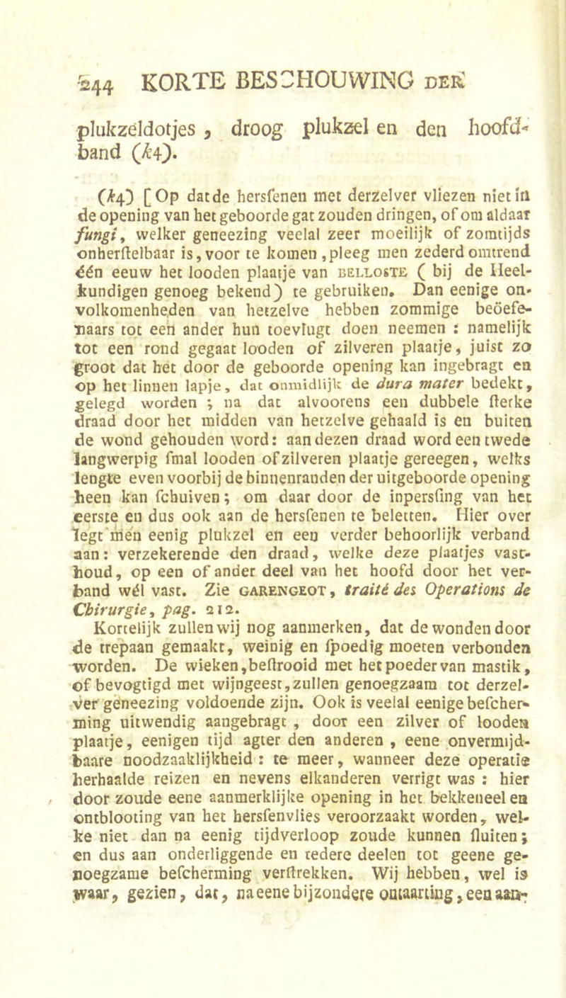 plukzeldotjes, droog plukzd en den hoofd- band (^4) [Op datde hersfenen met derzelver vliezen niet in de opening van het geboorde gat zouden dringen, of otu aldaar fungi, welker geneezing veelal zeer moeilijk of zomtijds onherrtelbaar is, voor te komen ,pleeg men zederdomtrend dén eeuw het looden plaatje van belloste ( bij de Ileel- Jtundigen genoeg bekend) te gebruiken. Dan eenige on- volkomenheden van hetzelve hebben zommige beoefe- naars tot eert ander hun toevlugt doen neemen : namelijk tot een rond gegaat looden of zilveren plaatje, juist zo groot dat het door de geboorde opening kan ingebragt en op het linnen lapje, dat onmidlijk de dura mater bedekt, gelegd worden •, na dat alvoorens een dubbele fterke draad door het midden van hetzelve gehaald is en buiten de wond gehouden word: aan dezen draad word een twede langwerpig fmal looden of zilveren plaatje gereegen, welks lengte even voorbij de binnenranden der uitgeboorde opening heen kan fchuiven; ora daar door de inpersfing van het eerste en dus ook aan de hersfenen te beletten. Hier over legt'nlen eenig plukzel en een verder behoorlijk verband aan: verzekerende den draad, welke deze plaatjes vast- houd, op een of ander deel van het hoofd door bet ver- band wél vast. Zie garengeot , traité dei Operations de Chirurgie, pag. 212. Kortelijk zullen wij nog aanmerken, dat de wonden door de trepaan gemaakt, weinig en fpoedig moeten verbonden worden. De wieken,beflrooid met het poeder van mastik, of bevogtigd met wijngeest,zullen genoegzaam tot derzel- ver geneezing voldoende zijn. Ook is veelal eenige befcher^ mtng uitwendig aangebragt , door een zilver of looden plaatje, eenigen tijd agter den anderen , eene onvermijd- baare noodzaaklijkheid : te meer, wanneer deze operatie herhaalde reizen en nevens elkanderen verrigt was : hier door zoude eene aanmerklijke opening in het bekkeneel en ontblooting van het hersfenvlies veroorzaakt worden, wel- ke niet dan na eenig tijdverloop zoude kunnen fluiten; en dus aan onderliggende en tedere deelen tot geene ge- noegzame befcherming verftrekken. Wij hebben, wel is ivaar, gezien, dat, naeenebijzoudereoataanUig,eeasi3i2<: