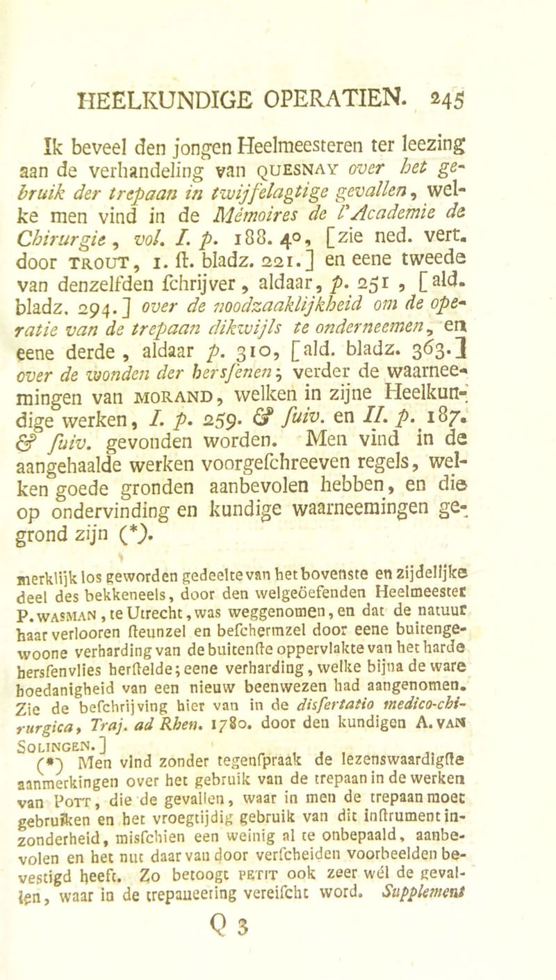 Ik beveel den jongen Heelmeesteren ter leezing aan de verhandeling van quesnay over het ge~ hruik der trepaan in twijfelagtige gevallen, wel- ke men vind in de Mémoires de l'Academie de Chirurgie ^ vol. I. p. 188.40, [zie ned. vert. door TROUT, I. ft. bladz. 2121.] en eene tweede van denzelfden fchrijver, aldaar, ƒ>. 251 , [ald. bladz, 294.} over de noodzaaklijkheid om de ope^ ratie van de trepaan dikzvijls te onderneemen ^ eri eene derde, aldaar p. 310, [ald. bladz. 363.] over de wonden der hersjenen; verder de waarnee-» mingen van morand, welken in zijne Heelkun- dige werken, I. p. 259- ^ P' füiv. gevonden worden. Men vind in de aangehaalde werken voorgefchreeven regels, wel- ken goede gronden aanbevolen hebben, en dia op ondervinding en kundige waarneemingen ge- grond zijn (*}. merklijklos geworden gedeeltevan het bovenste en zijdelijke deel des bekkeneels, door den vvelgeöefenden Heelmeestec P. WASMAN, te Utrecht, was weggenomen, en dat de natuur haar verlooren fteunzel en befchermzel door eene buitenge- woone verharding van de buitende oppervlakte van het harde hersfenvlies herdelde;eene verharding, welke bijna de ware hoedanigheid van een nieuw beenwezen had aangenomen. Zie de befchrijving hier van in de dhfertatio medico-chi- mrgicat Traj. ad Rhen. 1780. door den kundigen A.vaM SOLINGEN.] ^ „ (•) Men vind zonder tegenfpraak de lezenswaardigfte aanmerkingen over het gebruik van de trepaan in de werken van PoTT, die de gevallen, waar in men de trepaanraoec gebruïken en het vroegtijdig gebruik van dit inftrument in- zonderheid, misfchien een weinig al te onbepaald, aanbe- volen en het nut daar van door verfcheiden voorbeelden be- vestigd heeft. Zo betoogt petit ook zeer wél de geval- len , waar ia de irepaueering vereifcht word. Supplement Q 3