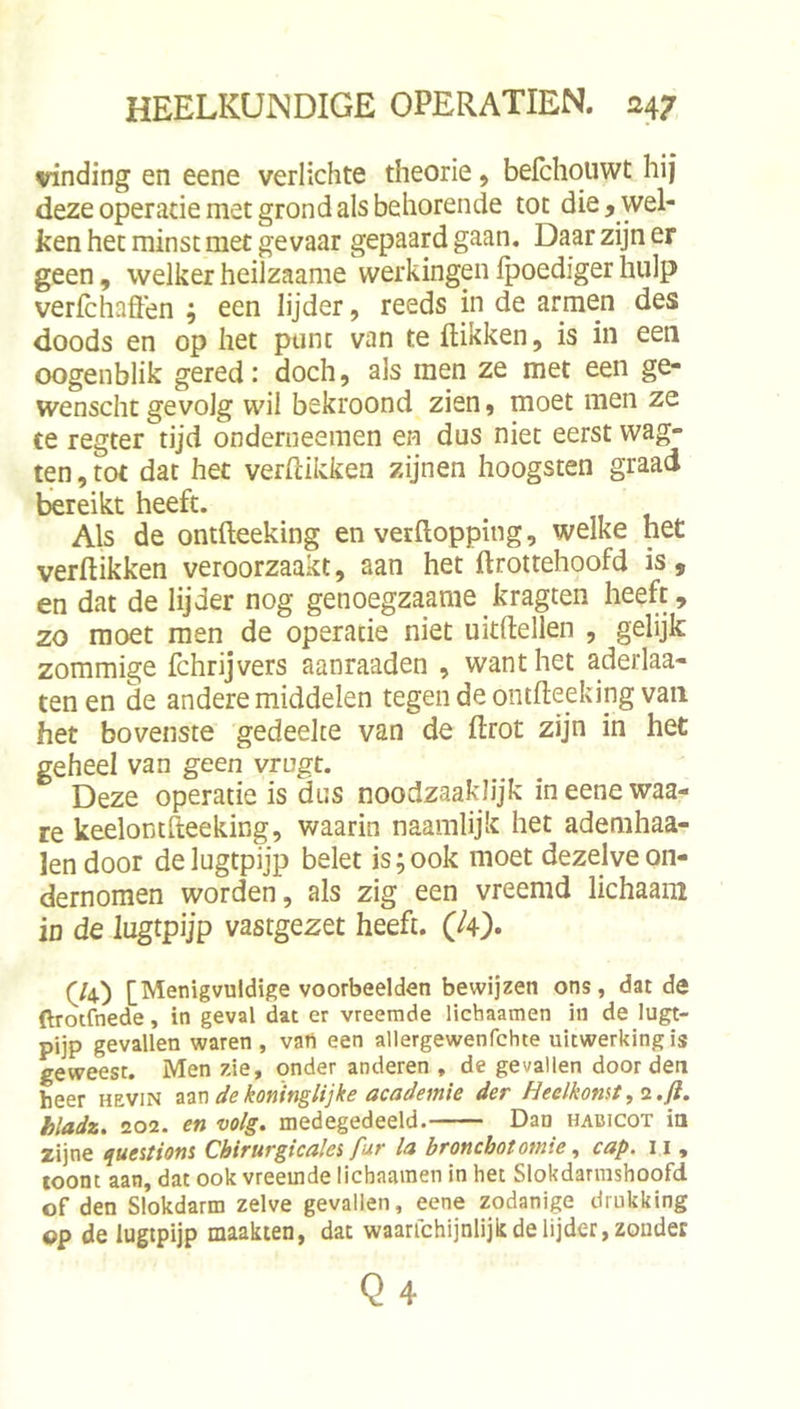 vinding en eene verlichte theorie, befchouwt hij deze operatie met grond als behorende tot die, wel- ken het minst met gevaar gepaard gaan. Daar zijn er geen, welker heilzaame werkingen fpoediger hulp verfchaffen ; een lijder, reeds in de armen des doods en op het punt van te flikken, is in een oogenblik gered: doch, als men ze met een ge- wenscht gevolg wil bekroond zien, moet men ze ce regter tijd onderiieemen en dus niet eerst wag- ten, tot dat het verflikken zijnen hoogsten graad bereikt heeft. Als de ontfleeking en verflopping, welke het verflikken veroorzaakt, aan het flrottehoofd is , en dat de lijder nog genoegzaame kragten heeft, zo moet men de operatie niet uitflellen , gelijk zommige fchrijvers aanraaden , want het aderlaa- tenen de andere middelen tegen de ontfleeking van het bovenste gedeelte van de flrot zijn in het geheel van geen vrugt. Deze operatie is dus noodzaaklijk ineenewaa- re keelomfleeking, waarin naamlijk het ademhaa- lendoor delugtpijp belet is;ook moet dezelve on- dernomen worden, als zig een vreemd lichaam in de lugtpijp vastgezet heeft. (U)» (^/4) [Menigvuldige voorbeelden bewijzen ons, dat de ftroifnede, in geval dat er vreemde lichaamen in de lugt- pijp gevallen waren, vart een allergewenfchte uitwerking is geweest. Men zie, onder anderen , de gevallen door den heer hevin aan koninglijke academie der Heelkomt, 2 .ft. hladz. 202. en volg. medegedeeld. Dan hacicot ia zijne queitiom Cbirurgicalei fur la broncbotomie, cap. 11, coont aan, dat ook vreemde licbaaraen in het Slokdanushoofd. of den Slokdarm zelve gevallen, eene zodanige drukking op de lugipijp maakten, dat waarfchijnlijk de lijder, zonder