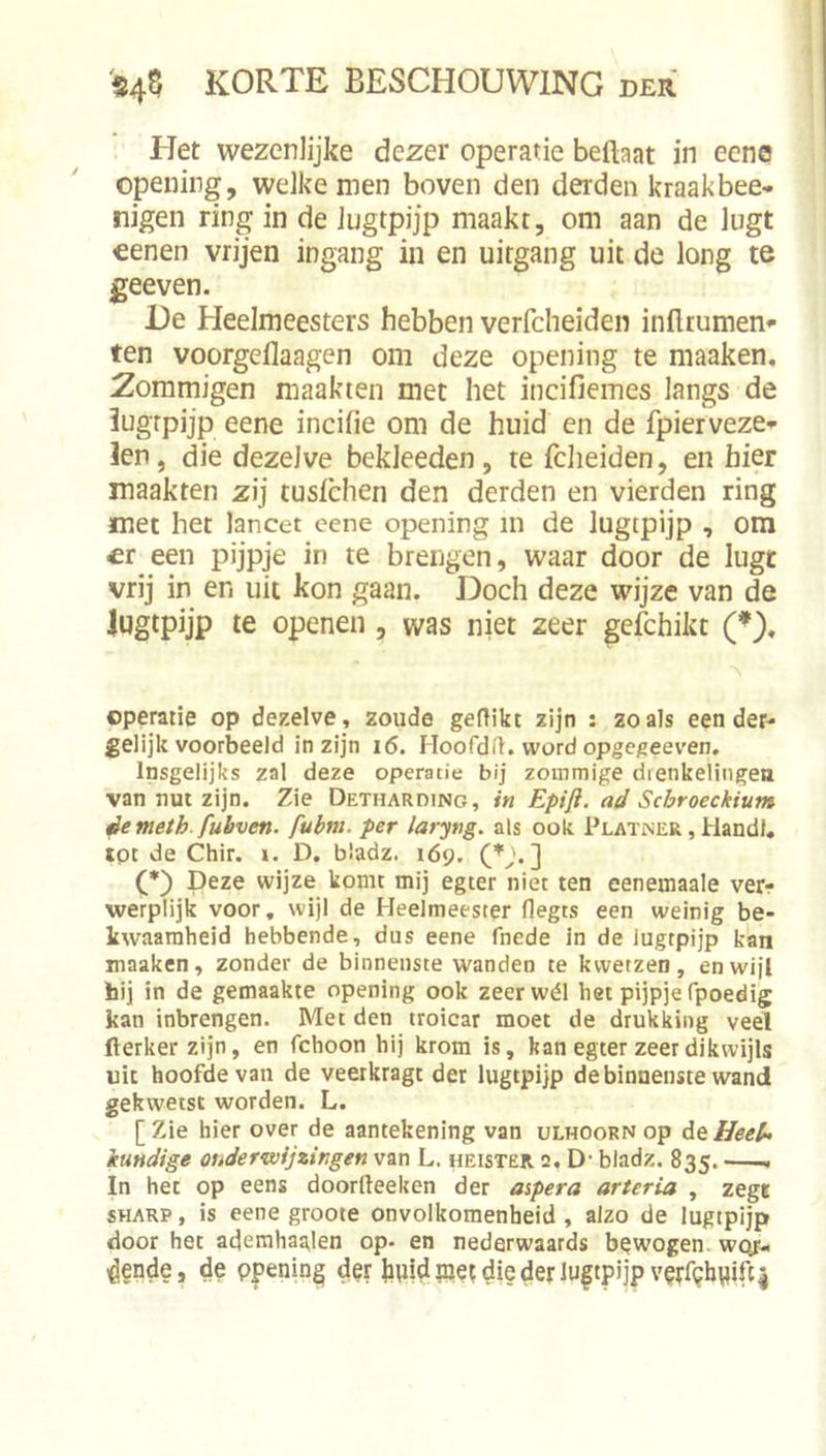 Het wezenlijke dezer operatie beftaat in eena opeuing, welke men boven den derden kraakbee- nigen ring in de lugtpijp maakt, om aan de lugt €enen vrijen ingang in en uitgang uit de long te geeven. De Heelmeesters hebben verfcheiden infltumen*- ten voorgeflaagen om deze opening te maaken, 2ommigen maakten met het incifiemes langs de lugrpijp eene incifie om de huid en de fpierveze-^ len, die dezelve bekleeden, te iclieiden, en hier maakten zij tusièhen den derden en vierden ring met het lancet eene opening in de lugtpijp , om er een pijpje in te brengen, waar door de lugt vrij in en uit kon gaan. Doch deze wijze van de lugtpijp te openen , was niet zeer gefchikt (♦), operatie op dezelve, zoude geflikt zijn : zoals eender-- gelijk voorbeeld in zijn i6, Moofdfl. word opgegeeven. Insgelijks zal deze operatie bij zommige drenkelingen van nut zijn. Zie Detharding, in Epifi. ad Schroeckium êemeth. fubven. fubm. per laryng. als ook PlatiNER , Handl. tpt de Chir. i. D. bladz. 169. (D Deze wijze komt mij egter niet ten eenemaale ver- werplijk voor, wijl de Heelmeester flegts een weinig be- kwaamheid hebbende, dus eene fnede in de lugtpijp kan maaken, zonder de binnenste wanden te kwetzen, en wijl hij in de gemaakte opening ook zeer wél het pijpje fpoedig kan inbrengen. Met den troicar moet de drukking veel fterker zijn, en fchoon hij krom is, kan egter zeer dikwijls uit hoofde van de veerkragt der lugtpijp de binnenste wand gekwetst worden. L. [ Zie hier over de aantekening van ulhoorn op At Heel* kundige onderwijzingen van L. heister. 2, D' bladz. 835. In het op eens doorfteeken der mpera orteria , zege SHARP, is eene groote onvolkomenheid , alzo de lugtpijp door het atjemhaalen op- en nederwaards bewogen, wqt.. ^ende, de ppening der bpid pet die der lugtpijp v^rf^biiifc4
