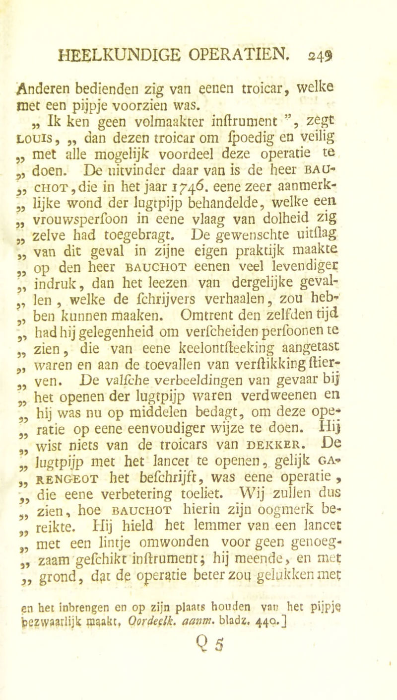 Anderen bedienden zig van eenen troicar, welke niet een pijpje voorzien was. „ Ik ken geen volmaakter inftrunient ”, zegt LOUIS, „ dan dezen troicar om fpoedig en veilig 5, met alle mogelijk voordeel deze operatie te 5, doen. De uitvinder daar van is de heer baü- cHOTjdie in het jaar i/4<5. eene zeer aanmerk- „ lijke wond der lugcpijp behandelde, welke een „ vrouwsperfoon in eene vlaag van dolheid zig „ zelve had toegebragt. De gewenschte uitflag „ van dit geval in zijne eigen praktijk maakte „ op den heer bauchot eenen veel levendiger 5, indruk, dan het leezen van dergelijke geval- ,, len , welke de fchrijvers verhaalen, zou heb- „ ben kunnen maaken. Omtrent den zelfden tijd ,, had hij gelegenheid om verfcheiden perfoonen te „ zien, die van eene keelontfteeking aangetast „ waren en aan de toevallen van verdikking ftier- „ ven. De valfcbe verbeeldingen van gevaar bij „ het openen der lugtpijp warén verdweenen en „ hij was nu op middelen bedagt, om deze ope* „ ratie op eene eenvoudiger wijze te doen. Hij „ wist niets van de troicars van dekker. De 5? lugtpijp met het lancet te openen, gelijk ga* „ RENGEOT het befchrijft, was eene operatie , ,, die eene verbetering toeliet. Wij zullen dus „ zien, hoe bauchot hierin zijn oogmerk be- ,, reikte. Hij hield het lemmer van een lancet „ met een lintje omwonden voor geen genoeg- „ zaam gefchikt inftrument; hij meende, en met ,, grond, d^t de operatie beter zou gelukken met en het inbrengen en op zijn plaats houden vat.» het pijpje bezwaarlijk maakt, Oordedk. aanm. bladz, 440.] Qs