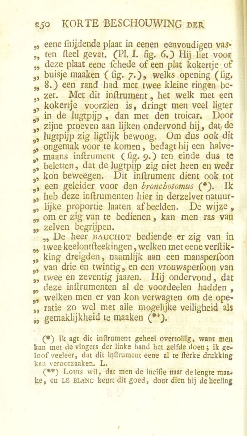 „ eene fnijdende plaat in eenen eenvoudigen vas- 5, ten deel gevat. I- fig* Hij liet voor „ deze plaat eene fchede of een plat kokertje, of 5, buisje inaaken ( fig. 7.), welks opening (fig. „ 8.) een rand had met twee kleine ringen be- zet. Met dit inftrument, het welk met een kokertje voorzien is, dringt men veel ligter in de lugtpijp , dan met den troicar. Door zijne proeven aan lijken ondervond hij, dat.de ,5 lugtpijp zig ligtiijk bewoog. Om dus ook dit ongemak voor te komen, bedagt hij een halve- maans inftrument C%*9*) ten einde dus te *, beletten, dat de Jugtpijp zig niet heen en weêr kon beweegen. Dit inftrument dient ook tot een geleider voor den bronchotomus (*). Ik ,, heb deze inftrumenten hier in derzelver natuur- lijke proportie laaten afbeelden. De wijze , ,, om er zig van te bedienen, kan men ras van „ zei ven begrijpen. „ De heer uauchot bediende er zig van in 5, twee keelontfteekingen, welken met eene verftik- ,, king dreigden, naamlijk aan een mansperfoon van drie en twintig, en een vrouwsperfoon van ,, twee en zeventig jaaren. Hij ondervond, dat ,, deze inftrumenten al de voordeelen hadden , welken men er van kon verwagten om de ope- „ ratie zo wel met alle mogelijke veiligheid als ,5 gemaklijkheid te maaken (•*), (*) Ik agt dit indrument geheel overtollig, want men kan met de vingers der linke hand het zelfde doen; ik ge- loof veeleer, dat dit inftrument eene al te fterke drukking knn veroorzaaken. L. Louis wil, dat men de incifie naar de lengte maa- ke, en le blanc keurt dit goed, door dien hij deheeling