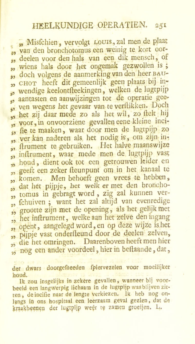 ^ Misfchien, vervolgt louis , zal men de plaat „ van den bronchotomus een weinig te kort oor- „ deelen voor den hals van een dik mensch, of „ wiens hals door het ongemak gezwollen is ; ,, doch volgens de aanmerking van den heerBAU- 5, CHOT heeft dit gemeenlijk geen plaats bij in- ,, wendige keelontfteekingen, welken de lugtpijp ,, aantasten en aanwijzingen tot de operatie gee^ ,, ven wegens het gevaar van te verflikken. Doch ,, het zij daar mede zo als het wil, zo flek hij 5, voor,in onvoorziene gevallen eene kleine inci- fie te maaken, waar door men de lugtpijp zo ,, ver kan naderen als het nodig is, om zijn in- „ flrument te gebruiken. Het halve maanswijze ,, inflrument, waar mede men de lugtpijp vast „ houd, dient ook tot een getrouwen leider en 5, geeft een zeker fleunpunt om in het kanaal te j, komen. Men behoeft geen vrees te hebben, dat het pijpje, het welk er met den broncho- „ tomus in gebragt word , zig zal kunnen ver- 5, fchuiven ; want het zal altijd van evenredige „ grootte zijn met de opening, als het gelijk met „ het inflrument, welke aan het zelve den ingang opent, aangelegd word, en op deze wijze is het 55 pijpje vast onderfleund door de deelen zelven, die het omringen. Daarenboven heeft men hier „ nog een ander voordeel, hier in beflaande,dat, det dwars doorgeftieeden fpiervezelen voor moeilijker houd. Ik zou insgelijks in zekere gevallen, wanneer bij voor- beeld een langwerpig lichaam in de lugtpijp was blijven zit- ten , de incifie naar de lengte verkiezen. Ik heb nog on* Ungs in ons hospitaal een leerzaam geval gezien, dat de kraakbeenen der lugtpijp we^r tf zamen groeijen. L.