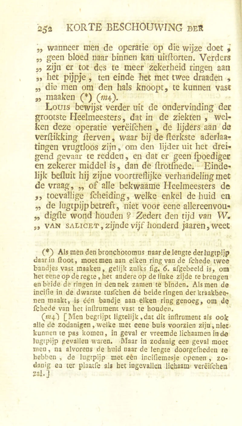 5, wanneer men de operatie op die wijze doet 9 „ geen bloed naar binnen kan uitftorten. Verders 5, zijn er tot des te meer zekerheid ringen aan 5, het pijpje , ten einde het met twee draaden , „ die men om den hals knoopt, te kunnen vast „ maaken (*) (w?4). Louis bewijst verder uit de ondervinding der grootste Heelmeesters, dat in de ziekten , wel- ken deze operatie verêifchen , de lijders aan de verEikking Eerven, waar bij de Eerkste aderla- tingen vrugtloos zijn, om den lijder uit het drei- gend gevaar te redden, en dat er geen fpoediger en zekerer middel is, dan de Erotfnede. Einde- lijk befluit hij zijne voortreflijke verhandelingmet de vraag, „ of alle bekwaame Heelmeesters de ,, toevallige fcheiding, welke enkel de huid en „ de lugtpijpbetrefr, niet voor eene allereenvou- „ digEe wond houden ? Zedert den tijd van W”. „ VAN sALicETjZijnde vijf honderd jaaren, weet (♦) Als men den bronchotomus naar de lengte derlugtpijp daarin (toot, moet men aan eiken ring van de fchede twee bandjes vast maaken, gelijk zulks fig. 6. afgebeeld is, om heteeneopderegce,het andere op de linke zijde te brengen en beide de ringen in den nek zaraen te binden. Als men de incifie in de dwarste tuifchen de beide ringen der kraakbeen nen maakt, is één bandje aan eiken ring genoeg, om de fchede van het inllruraent vast te houden. [Men begrijpt iigtelijk,dat dit in(trument als ook alle de zodanigen, welke met eene buis voorzien zijn, nlec kunnen te pas komen, in geval er vreemde lichaamen in de lugtpijp gevallen waren. Maar in zodanig een geval moet men, na alvorens de huid naar de lengte doorgefneden te hebben , de lugtpijp mee eèn incifiemesje openen , zo- danig ea ter plaatfe al» bet ingevallen lichaam verëifchen 2al.]