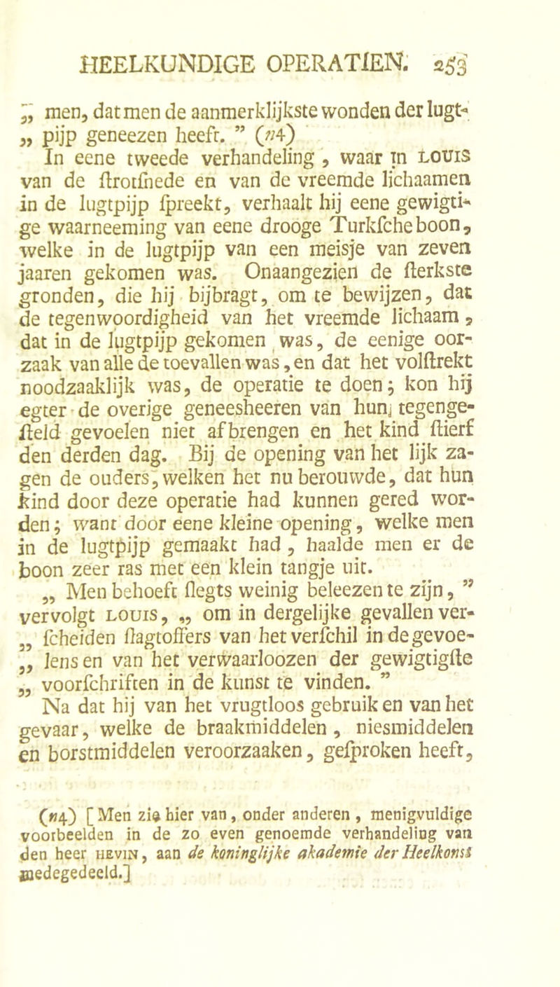 men, dat men de aanmerklijkste wonden der lugt- „ pijp geneezen heeft. ” («4) In eene tweede verhandeling , waar in Louis van de RrotCiede en van de vreemde lichaamen in de liigtpijp fpreekt, verhaalt hij eene gewigti* ge waarneeming van eene drooge Turkfcheboon, welke in de lugtpijp van een meisje van zeven jaaren gekomen was. Onaangezien de fterkstc gronden, die hij bijbragt, om te bewijzen, dat de tegenwoordigheid van het vreemde lichaam, dat in de lugtpijp gekomen _ was, de eenige oor- zaak van alle de toevallen was, en dat het volftrekt noodzaaklijk was, de operatie te doen; kon hij egter de overige geneesheeren van hunj tegenge- Ileid gevoelen niet af brengen en het kind ftierf den derden dag. Bij de opening van het lijk za- gen de ouders, welken het nu berouwde, dat hun kind door deze operatie had kunnen gered wor- den; want door eene kleine opening, welke men jn de lugtpijp gemaakt had, haalde men er de boon zeer ras met een klein tangje uit. „ Men behoeft flegts weinig beleezen te zijn, ” vervolgt LOUIS, „ om in dergelijke gevallen ver- „ fcheiden hagtoffers van hetverichil indegevoe- ,, lens en van het verwaarloozen der gewigtigfte „ voorfchriften in de kunst te vinden. ” Na dat hij van het vrugtloos gebruik en van het gevaar, welke de braakmiddelen, niesmiddelen en borstmiddelen veroorzaaken, gelproken heeft, («4) [Men zidhier van, onder anderen , menigvuldige voorbeelden in de zo even genoemde verhandeling vaa den heer uevin, aan koninglijke ahademie der Heelkomi medegedeeld.]