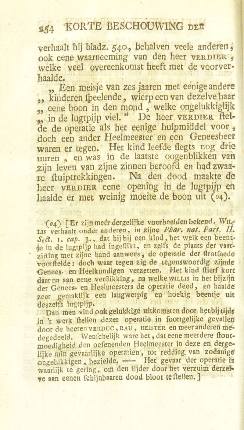 verhaalt hij bladz. 540, behalven veele anderen^ ook eene waarneeming van den heer verdier*^ welke veel overeenkomst heeft met de voorver- haalde. „ Een meisje van zes jaaren met eenige andere 3, kinderen Ipeelende, wierp een van dezelve haar eene boon in den mond , welke ongelukkiglijk ^ in de lugtpijp viel. ’* De heer verdier ftel- de de operatie als het eenige hulpmiddel voor j doch een ander Heelmeester en een Geneesheer waren er tegen. Het kind leefde flegts nog drie uuren , en was in de laatste oogenblikken van zijn leven van zijne zinnen beroofd en had zwaa- re (luiptrekkingen. Na den dood maakte de heer verdier eene opening in de lugtpijp en haalde er met weinig moeite de boon uit (04). (04) [Er zijfimeêr dergelijke voorbeelden bekend, Wiir I.IS verhaalt onder anderen, in zijne PbüT» tiot, Purt. It, Stéi. 1. cap. 3., dat hij bij een kind,het welkeen beent- <ie in de lugtpijp had ingeflikt, en zelfs de plaats der vast- ‘ zitting met zijne hand aanwees, de operatie der ftrotfnede voorftelde: docb waar tegen zig de tegenswoordig zijnde Genees- en Heelkundigen verzetten. Het kind flierf kort daarna aan eene verdikking, na welke willis in het bijzijn der Genees- en Heelmeesters de operatie deed, en haalde zeer gemaklijk een langwerpig en hoekig beentje uit deszelfs lugtpijp. Dan men vind oök gelukkige uitkomsten door het bij tijd* 4n ’t werk dellen dezer operatie in foortgelijke gevallen door de heerenvERDUC,RAU, heister en meerandereri me- degedeeld. Wenfchelijk ware bet, dat eene meerdere dout- moedigheid den oefenenden Heelnieesier in deze en derge- lijke min gevaarlijke operatien, tot redding, van zodahigtf ongelukkigen,, bezielde. Het gevaar der operatie is waarlijk te gering, om den lijder doorbet verzuim derzeK ve aan eenen fchljnbaaren dood bloot te dellen.}