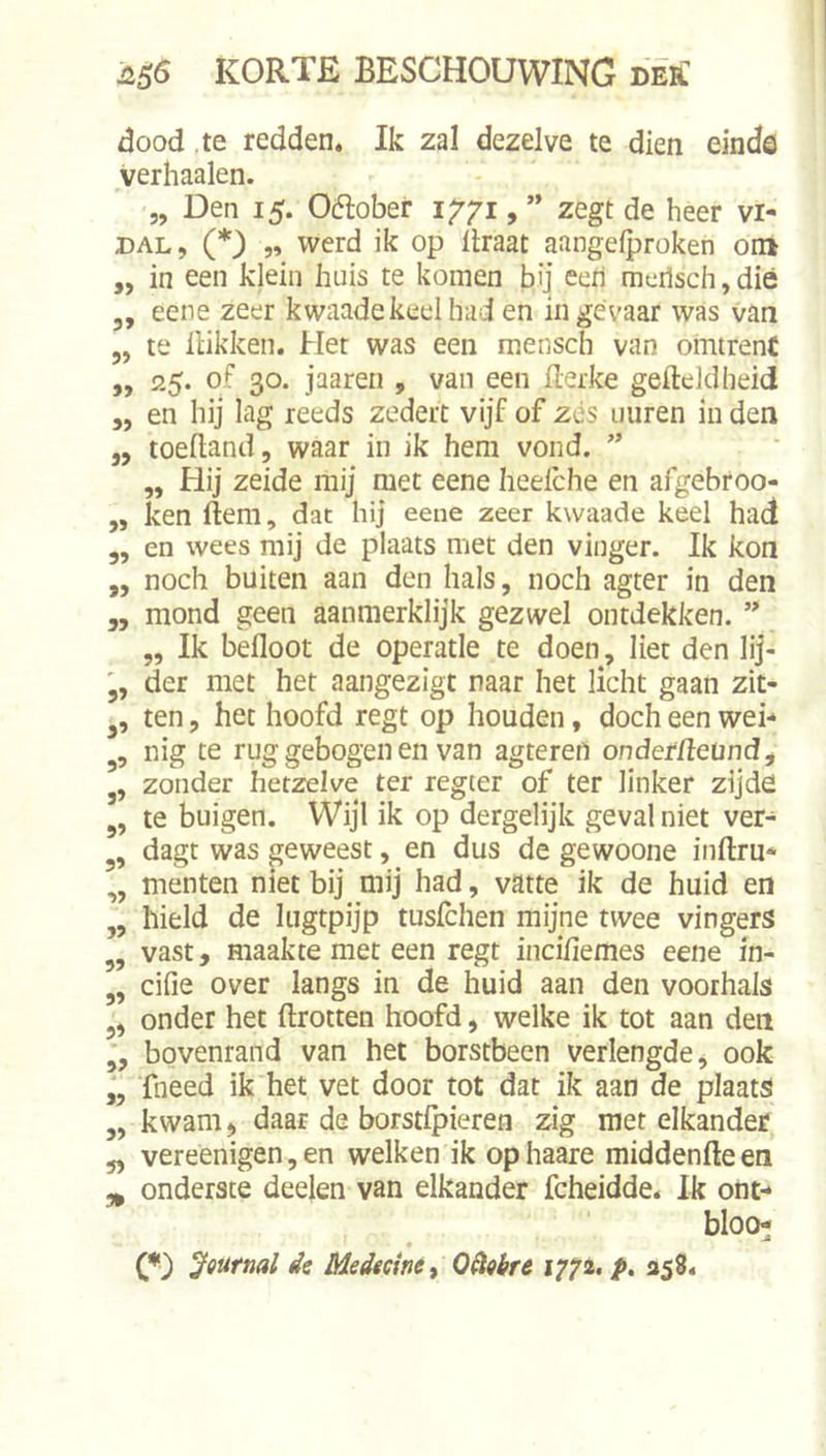 dood te redden. Ik zal dezelve te dien einde verhaalen. „ Den 15. Oélobei- 1771, ” zegt de heer vi- DAL, (*) „ werd ik op ilraat aangeiproken om ,, in een klein huis te komen bij eeri meilsch,diê j, eene zeer kwaade keel had en in gevaar was van 5, te Hikken. Het was een mensch van omtrent ,, 25. of 30. jaaren , van een flerke gefteldlieid 5, en hij lag reeds zedert vijf of zés uiiren in den j, toefland, waar in ik hem vond. „ Hij zeide mij met eeneheelche en afgebroo- „ ken Hem, dat hij eene zeer kwaade keel had 5, en wees mij de plaats met den vinger. Ik kon „ noch buiten aan den hals, noch agter in den ,, mond geen aanmerklijk gezwel ontdekken. „ Ik befloot de operatie te doen, liet den lij- der met het aangezigt naar het licht gaan zit- ten, het hoofd regt op houden, doch een wei- nig te rug gebogen en van agteren onderdeund, j, zonder hetzelve ter regter of ter linker zijde 5, te buigen. Wijl ik op dergelijk geval niet ver- dagt was geweest, en dus de gewoone inftru* ,, menten niet bij mij had, vatte ik de huid en ,, hield de lugtpijp tuslchen mijne twee vingers „ vast, maakte met een regt inciliemes eene in- ,, cifie over langs in de huid aan den voorhals 5, onder het ftrotten hoofd, welke ik tot aan den ,, bovenrand van het borstbeen verlengde, ook fneed ik het vet door tot dat ik aan de plaats ,, kwam, daar de borstlpieren zig met elkander 5, vereenigen, en welken ik ophaare middenfteen ^ onderste deelen van elkander fcheidde. Ik ont- blOCH jfffurnal de Medecine, OSigbre 177a. 258.