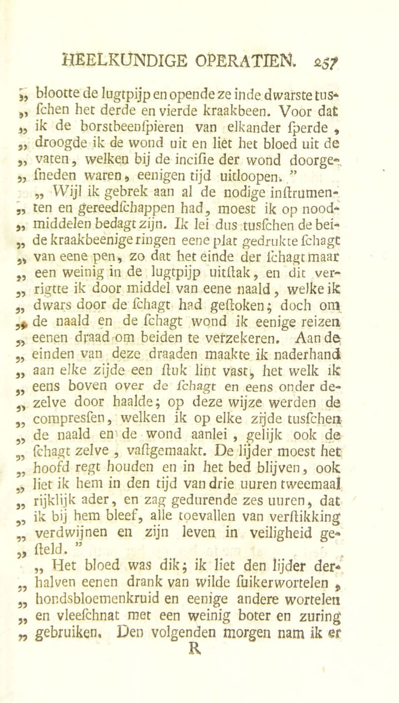 blootte de lugtpijp en opende ze inde dwarste tus* ,, fchen het derde en vierde kraakbeen. Voor dat 3, ik de borstbeenlpieren van elkander fperde , „ droogde ik de wond uit en liet het bloed uit de ,, vaten, welken bij de incifie der wond doorge» j, fneden waren, eenigen tijd uitloopen. ” „ Wijl ik gebrek aan al de nodige inftrumen- „ ten en gereedfchappen had, moest ik op nood-' 5, middelen bedagt zijn. Ik lei dus tusfchen de bei- 5, de kraakbeenigeringen eenepiat gedrukte fchagC 53 van eene pen, zo dat het einde der Ichagtmaar ,, een weinig in de lugtpijp uitftak, en dit ver- 5, rigtte ik door middel van eene naald, welke ik ,, dwars door de fchagt had gedoken; doch om 5^ de naald en de fchagt wond ik eenige reizen eenen draad-om beiden te verzekeren. Aan de einden van deze draaden maakte ik naderhand aan elke zijde een duk lint vast^ het welk ik eens boven over de fchagt en eens onder de- zelve door haalde; op deze wijze werden de compresfen, welken ik op elke zijde tusfchen de naald en' de wond aanlei , gelijk ook de Ichagt zelve , vadgemaakt. De lijder moest het hoofd regt houden en in het bed blijven, ook liet ik hem in den tijd van drie uuren tweemaal rijklijk ader, en zag gedurende zes uuren, dat ik bij hem bleef, alle toevallen van verdikking verdwijnen en zijn leven in veiligheid ge- deld. ” Het bloed was dik; ik liet den lijder der- 5? ?> if 3? 33 33 33 53 35 33 33 3> 55 53 33 33 halven eenen drank van wilde fuikerwortelen ^ hondsbloemenkruid en eenige andere wortelen en vleefchnat met een weinig boter en zuring gebruiken. Den volgenden morgen nam ik er R