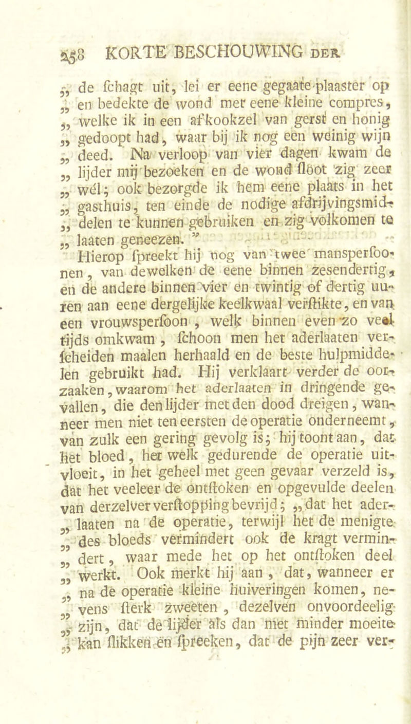 de fchajfft uit, lei er eene gegaate plaaster op „ en bedekte de wond met eene kleine coraprcs, welke ik in een afkookzel van gerst: en honig „ gedoopt had, waar bij ik nog een weinig wijn 5, deed. Nïi' verloop van vier dagen kwam de 5, lijder mij'bezoeken en de wond flöot 'zig zeer „ wél; ook bezorgde ik hem eene plaats in het 5, gasthuis, ten einde de nodige afdrijvingsmidf 3, delen te kunnen gebruiken en zig Volkomen te „ laaten geneezen. Hierop fpreekt hij nog van'twee'mansperfoO'' nen, van dewelken'de eene binnen zesendertig, en de andere binnen vier en twintig of dertig uu- ren aan eene dergelijke keelkwaal verflikte, en van een vrouwsperfoon , welk binnen even -zo ve*I t-ijds omkwam , fchoon men het aderlaaten ver- fcheiden maaien herhaald en de beste hulpmidde- len gebruikt had. Hij verklaart verder de oor-» zaaken, waarom het aderlaaten in dringende ge- vallen, die den lijder met den dood dreigen, wan- neer men niet ten eersten de operatie onderneemt, van zulk een gering gevolg is; hij toont aan, dat- het bloed, het welk gedurende de operatie uit- vloeit, in het geheel met geen gevaar verzeld is, dat het veeleer de ontfloken en opgevulde deeleii van derzel^erverftoppingbevrijd; „dat het ader- laaten na de operatie, terwijl het de menigte ’ des bloeds vermindert ook de kragt vermiii- ” dert, waar mede het op het ontfloken deel ” werkt. Ook merkt hij aan , dat, wanneer er na dé operatie hieine huiveringen komen, ne- ” vens flerk zweeten , dezelven onvoordeelig- zijn, dat dé1i|der als dan met minder moeite- ’Ckan flikken ën fpreeken, dat de pijn zeer ver-