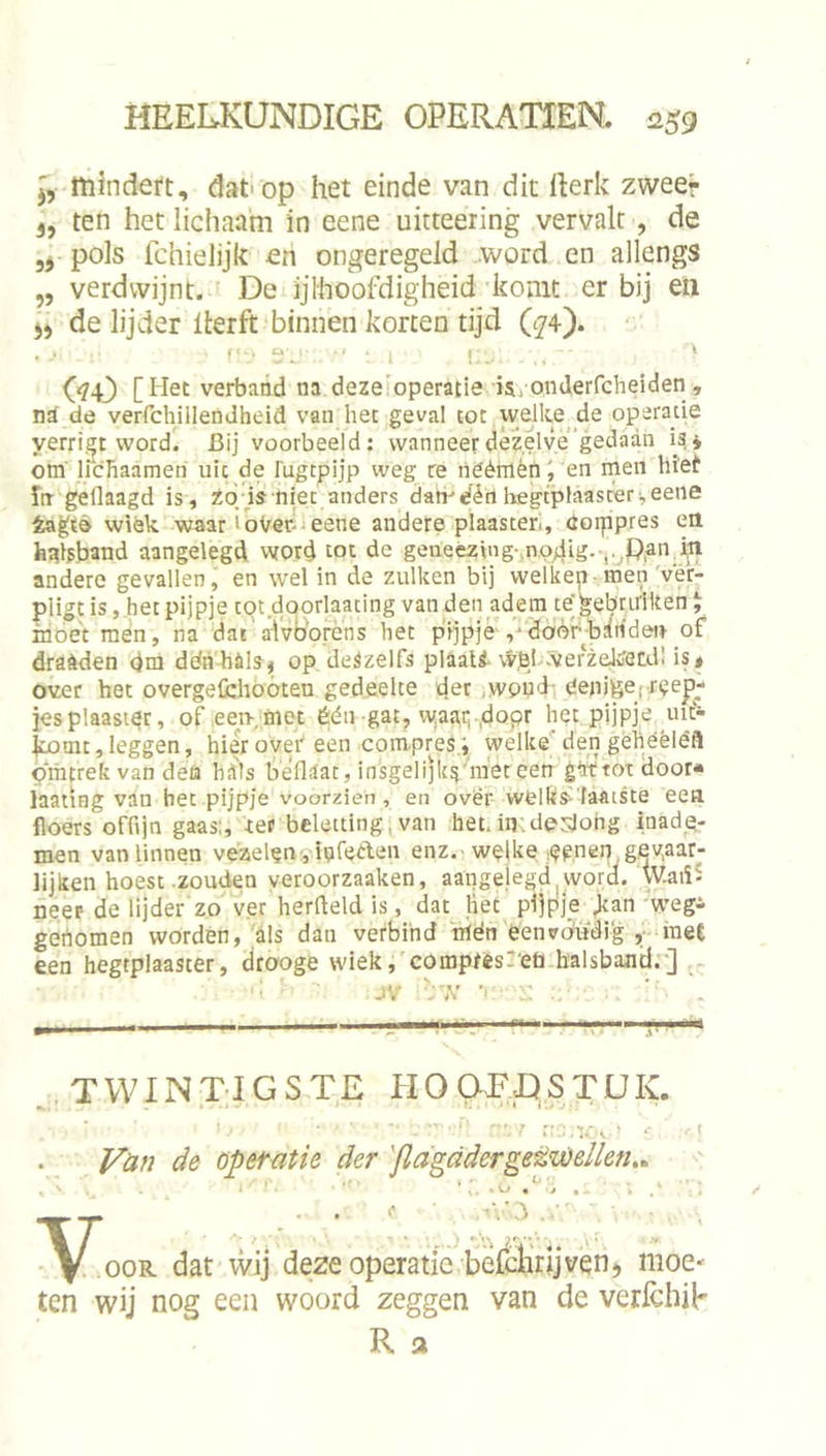 j, mindeft, dat'op het einde van dit llerk zweer 3, ten het lichaam in eene uitteering vervalt, de pols fchielijk en ongeregeld word en allengs „ verdwijnt. De ijlhoofdigheid komt er bij eii j) de lijder llerft binnen korten tijd O74). ‘ GD [Het verbaad na dezeloperatie isj onderfcheiden , nS de verrchillendheid van het geval tot welke _de operatie yerrigt word. Bij voorbeeld: wanneer dezelve'gedaan isj om licbaameri uk de 1'ugtpijp weg re lieémèni en men biet fn gedaagd is, Zoi'is^ niet anders dairdért hegcplaascer,eene fcagtè wiek waar ioVer-ieene andere plaaster, corppres en hakband aangelegd word tot de geneezing-,n,o4ig--,.jPian i,n andere gevallen, en wel in de zulken bij welkep men'ver- piigt is, .het pijpje tot doorlaating van den adem te'^ebnrilteni inoet mén, na dat'aivb'orens het püjpjé ,-‘doèéb:lnden of draèden dm déh hils, op deSzelfs plaati wpj werzeJwetdl is» over het overgefchoóten gedeelte der ,woud- eejiigef reeg- jes plaaster, of,een. met één gat, w.aaq-.dopr het pijpje lut- ^mt, leggen, hiér over een compres.; welke'den gehéèléfl omtrek van deü hiils béflaat, insgeli]kg''’niet een gattotdoor» iaating van bet pijpje voorzien, en ovër wellis--'faaiste een floers offijn gaas;, ret beleuing,van het.in.derJohg inade- men van linnen vézelenyiafeAen enz.-welke epnen,gevaar- lijken hoest zouden veroorzaaken, aangelegd ^ word. W.aiïS neer de lijder zo ver herfleld is, dat liet pijpje Jtan 'wegi gertomen worden, als dan verbind nién eenvÓTjdig ,-rae£ een hegtplaaster, drooge wiek,'compres:'eü.halsbajitl.’-] , ^ jV ■ ^.TWINTIGSTE PIOOEDSTÜK. Vun de opeMtie der 'flagddergetv)ellen,^ ■\j . • ■ ..^4';! ■ • V wij deze Operatie befcÜrijvqn5 moe- ten wij nog een woord zeggen van de verfchih