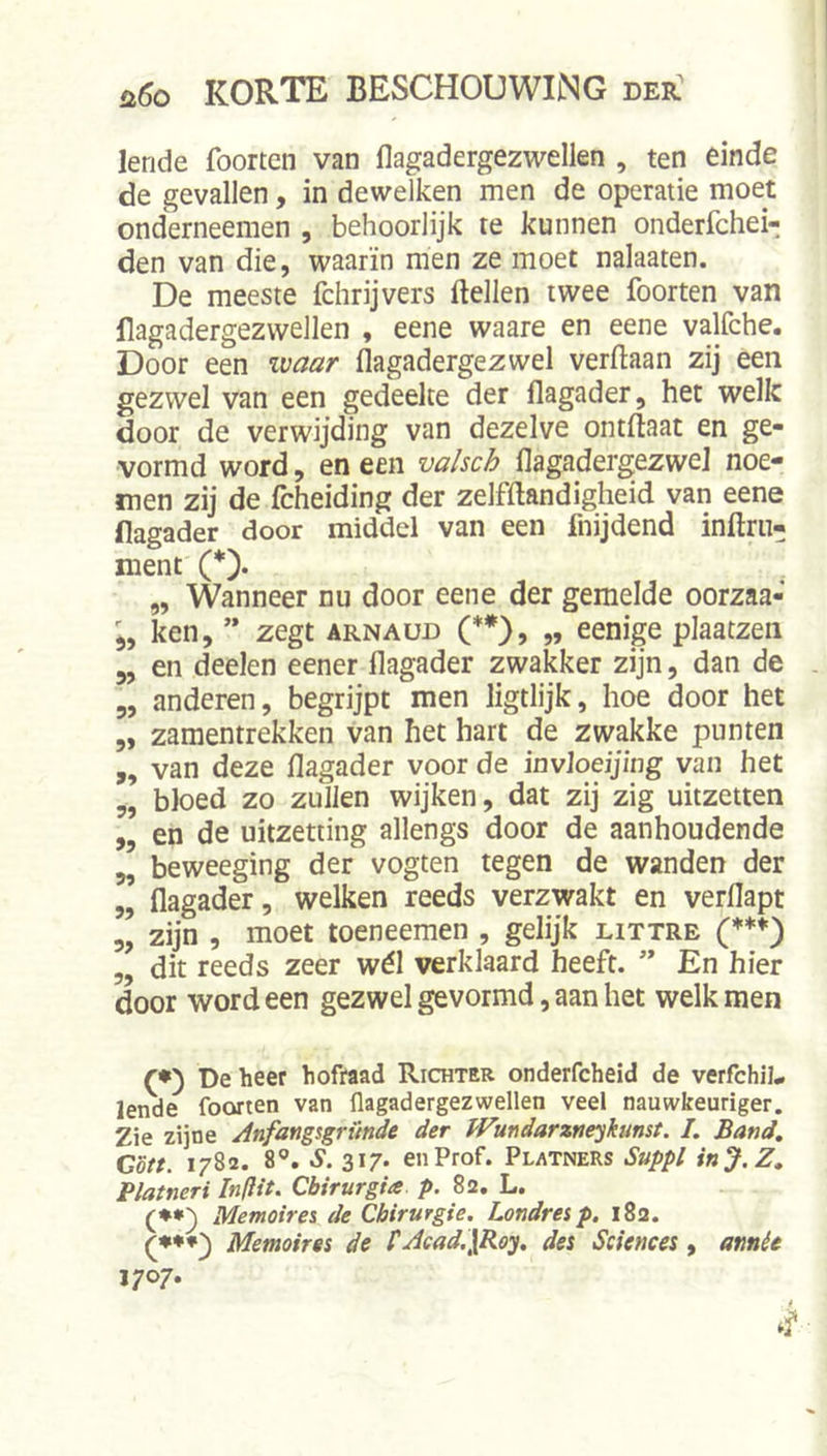 lende foorten van flagadergezwellen , ten einde de gevallen, in dewelken men de operatie moet onderneemen , behoorlijk te kunnen onderfchei- den van die, waarin men ze moet nalaaten. De meeste fchrijvers (lellen twee foorten van flagadergezvvellen , eene waare en eene valfche. Door een zvaar flagadergezwel verftaan zij een gezwel van een gedeelte der flagader, het welk door de verwijding van dezelve ontllaat en ge- vormd word, en een valscb flagadergezwel noe- men zij de (cheiding der zelfftandigheid van eene flagader door middel van een fnijdend inftru- ment (*). „ Wanneer nu door eene der gemelde oorzaa- ken, ” zegt arnaud (**), „ eenige plaatzen 5, en deelen eener flagader zwakker zijn, dan de 5, anderen, begrijpt men ligtlijk, hoe door het „ zamentrekken van het hart de zwakke punten ,, van deze flagader voor de invloeijing van het „ bloed zo zullen wijken, dat zij zig uitzetten „ en de uitzetting allengs door de aanhoudende „ beweeging der vogten tegen de wanden der „ flagader, welken reeds verzwakt en verflapt 5, zijn , moet toeneemen , gelijk littre 5, dit reeds zeer wél verklaard heeft. ” En hier door word een gezwel gevormd, aan het welk men (•) De heer hofraad Richter onderfcheid de verfchiL lende foorten van flagadergezwellen veel nauwkeuriger. Zie zijne Anfang%grunde der f'Fmdarzneykunst. I, Band, Gott. 1782. 8®. S. 317. en Prof. Platners Suppl inJ.Z, Platneri Inflit. Cbirurgia p. 82, L. (♦•) Memoirei de Chirurgie. Londresp, 182. Memoires de FJcad.jRoy, des Sciences, atmée 1707*