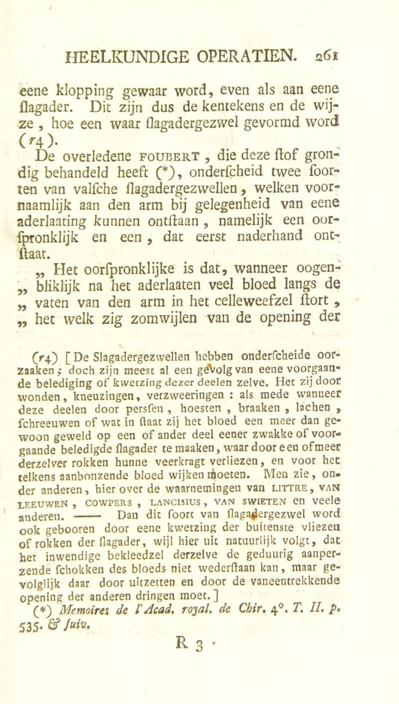 eene klopping gewaar word, even als aan eene flagader. Dit zijn dus de kentekens en de wij- ze , hoe een waar flagadergezwel gevormd word ( ^4 )• De overledene foubert , die deze ftof gron- dig behandeld heeft (*), onderfcheid twee Poor- ten van valfche flagadergezwellen, welken voor- naamlijk aan den arm bij gelegenheid van eene aderlaating kunnen ontdaan , namelijk een oor- fpTonklijk en een , dat eerst naderhand ont- ftaat. „ Het oorfpronklijke is dat, wanneer oogen- „ bJiklijk na het aderlaaten veel bloed langs de „ vaten van den arm in het celleweefzel dort , „ het welk zig zomwijlen van de opening der ff4) [ De Slagadergezwellen hebben onderfcheide oor- zaaken ,• doch zijn meest al een gdVolgvan eene voorgaan- de belediging of kwetzing dezer deelen zelve. Het zij door wonden, kneuzingen, verzweeringen : als mede wanneer deze deelen door persfen , hoesten , braaken , lachen , fchreeuwen of wat in (laat zij het bloed een meer dan ge- woon geweld op een of ander deel eener zwakke of voor- gaande beledigde flagader te raaaken, waar door een ofmeet derzelver rokken hunne veerkragt verliezen, en voor hec telkens aanbonzende bloed wijken lioeten. Meu zie, on- der anderen, hierover de waarnemingen van littre, van LEEUWEN , COWPERS , LANCISIUS , VAN SWIETEN Cn veele anderen. Dan dit foort van flaga^ergezwel word ook gebooren door eene kwetzing der buitenste vliezen of rokken der flagader, wijl hier uit natuurlijk volgt, dac het inwendige bekleedzel derzelve de geduurig aanper- zende fchokken des bloeds niet wederflaan kan, maar ge- volglijk daar door uitzetten en door de vaneentrekkende opening der anderen dringen moet. ] (♦) Memoirei de l'Acad, rojal. de Chir, 4®. T. II. p, 535- ^ R 3 •