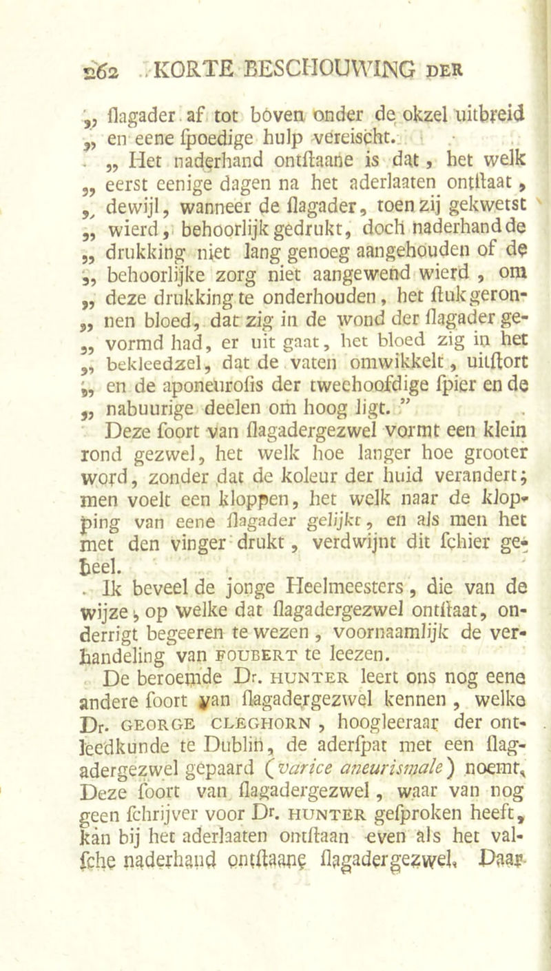 ■„ flagader .af tot bóvea onder de.okzel uitbfeid „ en eene fpoedige hulp vereischt.. . „ Het naderhand ontftaane is dat, het welk 5, eerst eenige dagen na het aderlaaten ontilaat, 5^ dewijl, wanneer de flagader, toen zij gekwetst 3, wierdji behoorlijk gedrukt, doch naderhand de 5, drukking niet lang genoeg aangehouden of d^ 5, behoorlijke zorg niet aangewend wierd , om „ deze drukking te onderhouden, het ftukgeron- 3, nen bloed, datzigin de wond der flagader ge- 3, vormd had, er uit gaat, het bloed zig in het 3, bekleedzel, dat de vaten omwikkelt, uilftort *5, en de aponeurofis der tweehoofdige fpier en de 3, nabuurige deelen om hoog ligt. Deze foort van flagadergezwel vormt een klein rond gezwel, het welk hoe langer hoe grooter word, zonder ,dac de koleur der huid verandert; men voelt een kloppen, het welk naar de klop*- ping van eene flagader gelijke, en ais men het met den vinger' drukt, verdwijnt dit fchier ge» teel. . Ik beveel de jonge Heelmeesters, die van de wijze I, op welke dat flagadergezwel ontflaat, on- derrigt begeeren te wezen , voornaamlijk de ver- handeling van FouBERT te leezen. De beroemde Dr. hun ter leert ons nog eene andere foort yan flagadergezwel kennen , welke Dr. GEORGE CLEGHORN , hooglecraar der ont- leedkunde te Dublin, de aderfpat met een flag- adergezwel gepaard (varice a7ieurismale ) noemt. Deze foort van flagadergezwel, waar van nog geen fchrijver voor Dr. hunter gefproken heeft, kan bij het aderlaaten ontftaan -even als het val- fche naderhand ontflaane flagadergezwel, Paar-