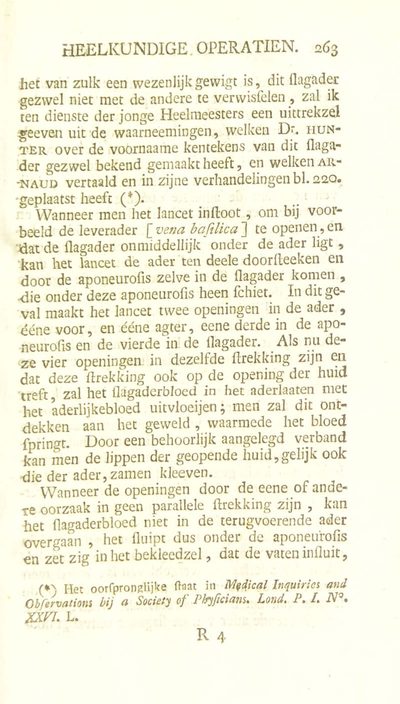 het van zulk een wezenlijkgewigt is, dit llagader gezwel niet met de andere te vervvisfclen , zal ik ten dienste der jonge Heelmeesters een uittrekzel geeven uit de waarneemingen, welken D'. iiun- TER over de voornaame kentekens van dit flaga- der gezwel bekend gemaakt heeft, en welken ar- -NAUD vertaald en in zijne verhandelingen bl. 220. •geplaatst heeft (*). - . ' Wanneer men het lancet inftoot, om bij voor- beeld de leverader [ vena bafdica 3 te openen, en Üat de flagader on middellijk onder de ader ligt, kan het lancet de ader ten deele doorfteeken en door de aponeurofis zelve in de flagader komen , -die onder deze aponeurofis heen fchiet. In dit ge- val maakt het lancet twee openingen in de ader , ééne voor, en ééne agter, eene derde in de apo- neurofis en de vierde in de flagader. Als nu de- ze vier openingen in dezelfde flrekking zijn en dat deze flrekking ook op de opening der huid treft, zal het flagaderbloed in het aderlaaten met het aderlijkebloed uitvloeijen; men zal dit ont- dekken aan het geweld , waarmede het bloed fpringt. Door een behoorlijk aangelegd verband kan inen de lippen der geopende huid,gelijk ook die der ader,zamen kleeven. Wanneer de openingen door de eene of ande- re oorzaak in geen parallele ftrekking zijn , kan het flagaderbloed niet in de terugvoerende ader overgaan , het fliiipt dus onder de aponeu'rofis en zet zig in het beklecdzel, dat de vaten influit, (•) Het oorfprongHjke (laat in M^dkal Inquiries and Obfervatiom bij a Society of Phyficianu Lond. P, /. iV®. xxn. L.