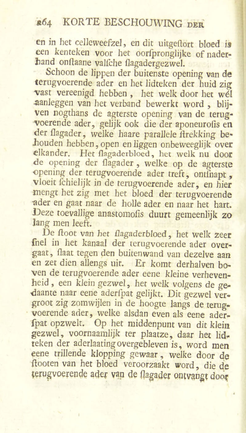 en in het celicweefzel, en dit uitgeftort bloed is een kenteken voor het oorfpronglijke ofnader- liand onftaane valiche flagadergezwel. Schoon de lippen der buitenste opening van de terugvoerende ader en het lidteken der huid zig vast vereenigd hebben , het welk door het wél ^anleggen van het verband bewerkt word , blij- ven nogthans de agterste opening van de terug- voerende ader, gelijk ook die der aponeurofis en der llagader, welke haare parallele Itrekking be- Jiouden hebben, open en liggen onbeweeglijk over elkander. Het flagaderbloed, het welk nu door de opening der flagader , welke op de agterste «pening der terugvoerende ader treft, ontfnapt, vloeit fchielijk in de terugvoerende ader, en hier mengt het zig met het bloed der terugvoerende ■ader en gaat naar de holle ader en naar het hart. Deze toevallige anastomofis duurt gemeenlijk zo ]ang men leeft. De Root van het üagadeibloed, het welk zeer fnel in het kanaal der tcrugvoerende ader over- gaat, flaat tegen den buitenwand van dezelve aan en zet dien allengs uit. Er komt derhalven bo- ven de terugvoerende ader eene kleine verheven- heid , een klein gezwel, het welk volgens de ge- daante naar eene aderfpat gelijkt. Dit gezwel ver- groot zig zomwijlen in de hoogte langs de terug- voerende ader, welke alsdan even als eene ader- fpat opzwelt. Op het middenpunt van dit klein gezwel, voornaamlijk ter plaatze, daar het lid- teken der aderlaatingovergebleven is, word men eene trillende klopping gewaar, welke door de ftooten van het bloed veroorzaakt word, die de (erugvoerepde ader van de llagader ontvangt doo^