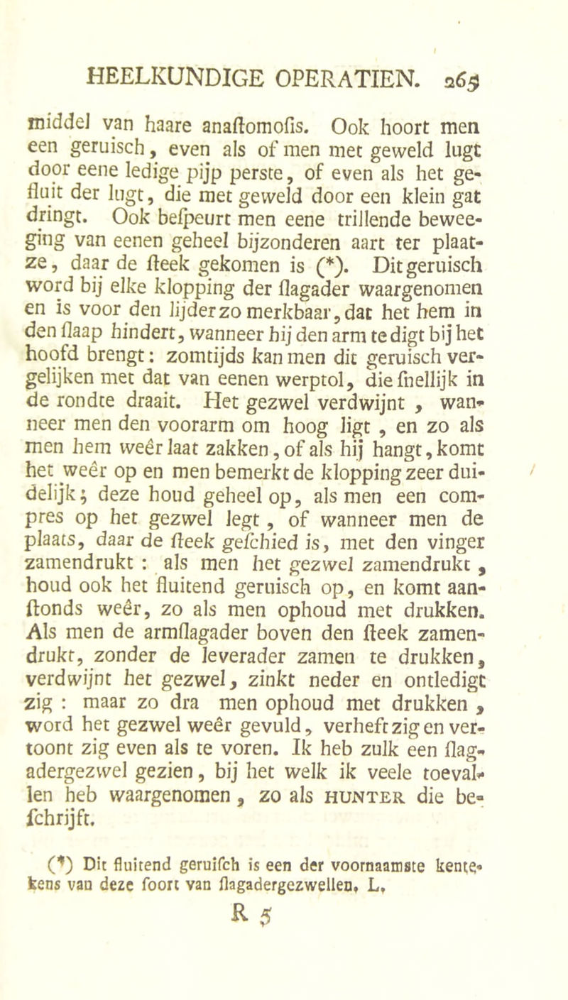 middel van haare anaftomofis. Ook hoort men een geruisch, even als of men met geweld lugt door eene ledige pijp perste, of even als het ge- fluit der lugt, die met geweld door een klein gat dringt. Ook belpeurt men eene trillende bewee- ging van eenen geheel bijzonderen aart ter plaat- ze, daar de fteek gekomen is (*). Dit geruisch word bij elke klopping der flagader waargenomen en is voor den lijderzomerkbaar,dac het hem in den flaap hindert, wanneer hij den arm te digt bij het hoofd brengt: zomtijds kan men dit geruisch ver- gelijken met dat van eenen werptol, diefiiellijk in de rondte draait. Het gezwel verdwijnt , wan- neer men den voorarm om hoog ligt , en zo als men hem weêrlaat zakken, of als hij hangt, komt het weêr op en men bemerkt de klopping zeer dui- delijk; deze houd geheel op, als men een com- pres op het gezwel legt, of wanneer men de plaats, daar de fleek gefchied is, met den vinger zamendrukt : als men het gezwel zamendrukt , houd ook het fluitend geruisch op, en komt aan- ftonds weêr, zo als men ophoud met drukken. Als men de armflagader boven den fteek zamen- drukf, zonder de leverader zamen te drukken, verdwijnt het gezwel, zinkt neder en ontledigt zig : maar zo dra men ophoud met drukken , word het gezwel weêr gevuld, verheft zig en ver- toont zig even als te voren. Ik heb zulk een flag- adergezwel gezien, bij het welk ik veele toeval- len heb waargenomen, zo als hunter die be- fchrijft, (D Dit fluitend geruifch is een der voornaamste kente- kens van deze foort van flagadergezwelleOf L,