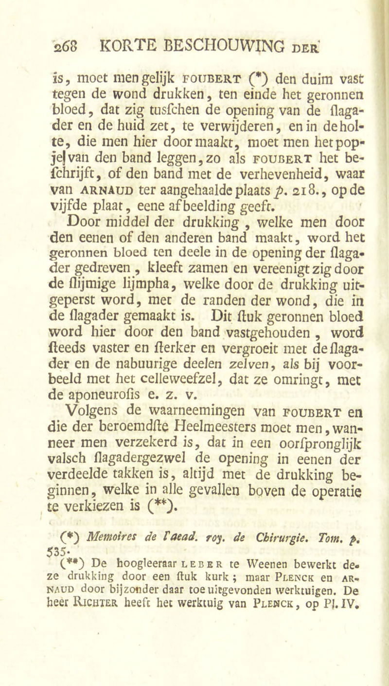 is, moet men gelijk foubert (*) den duim vast tegen de wond drukken, ten einde het geronnen bloed, dat zig tusfchen de opening van de flaga- der en de huiH zet, te verwijderen, en in de hol- te, die men hier door maakt, moet men het pop- je} van den band leggen, zo als foubert het be- fchrijft, of den band met de verhevenheid, waar van ARNAUD ter aangehaalde plaats 218., op de vijfde plaat, eene afbeelding geeft. Door middel der drukking , welke men door den eenen of den anderen band maakt, word het geronnen bloed ten deele in de opening der flaga- der gedreven , kleeft zamen en vereenigt zig door de flijmige lijmpha, welke door de drukking uit- geperst word, met de randen der wond, die in de flagader gemaakt is. Dit (luk geronnen bloed word hier door den band vastgehouden , word fteeds vaster en fterker en vergroeit met deilaga- der en de nabuurige deeJen zdven, ais bij voor- beeld met het celleweefzel, dat ze omringt, met de aponeurofis e. z. v. Volgens de waarneemingen van foubert en die der beroemdfie Heelmeesters moet men,wan- neer men verzekerd is, dat in een oorfpronglijk valsch flagadergezwel de opening in eenen der verdeelde takken is, altijd met de drukking be- ginnen, welke in alle gevallen boven de operatie te verkiezen is (**). Memoires de taead. ro‘^. de Chirurgie. Tom. p, 535* (.*•) De hoogleeraar L E B E R te Weenen bewerkt de- ze drukking door een ftuk kurk ; maar Plenck en ar- NAUD door bijzonder daar toe uitgevonden werktuigen. De beer Richter heeft het werktuig van Plewck , op P). IV,