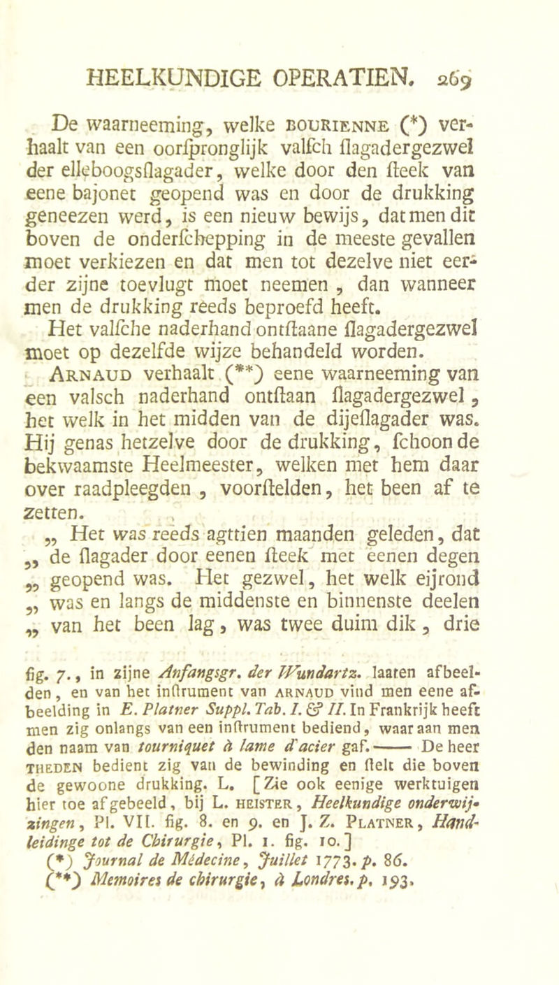 De waarneeming, welke bourienne (*) ver- haalt van een oorlpronglijk valfch flagadergezwel der elleboogsflagader, welke door den fteek van eene bajonet geopend was en door de drukking geneezen werd, is een nieuw bewijs, dat men dit boven de onderfcbepping in de meeste gevallen moet verkiezen en dat men tot dezelve niet eer- der zijne toevlugt moet neemen , dan wanneer men de drukking reeds beproefd heeft. Het valfche naderhand ontflaane flagadergezwel moet op dezelfde wijze behandeld worden. Arnaud verhaalt (**) eene waarneeming van een valsch naderhand ontftaan flagadergezwel, het welk in het midden van de dijeflagader was. Hij genas hetzelve door de drukking, fchoonde bekwaamste Heelmeester, welken met hem daar over raadpleegden , voorftelden, het been af te zetten. „ Het was reeds agttien maanden geleden, dat ,, de flagader door eenen fleek met eenen degen 55 geopend was. Het gezwel, het welk eijrond „ was en langs de middenste en binnenste deelen „ van het been lag, was twee duim dik, drie {jg. 7., in zijne Anfangigr. der PFundartz. laaten afbeel- den, en van het intirument van arnaud vind men eene af- beelding in E. Platner Suppl. Tab. I. &amp; II. In Frankrijk heeft men zig onlangs van een inftrument bediend, waaraan men den naam van tourniquet èl lame d'ader gaf.' De heer THEDEN bedient zig van de bewinding en fielt die boven de gewoone drukking. L. [Zie ook eenige werktuigen hier toe af geheeld, bij L. heister , Heelkundige onderwij» zingen^ PI. VII. fig. 8. en 9. en J. Z. Platner, Hand- leidinge tot de Chirurgie^ PI. 1. fig. 10.] (♦) Journal de Médedne, Juillet \?7Z&gt;P‘ 8ö. Memoireide chirurgie^ 4 JLondrei.p, 193,