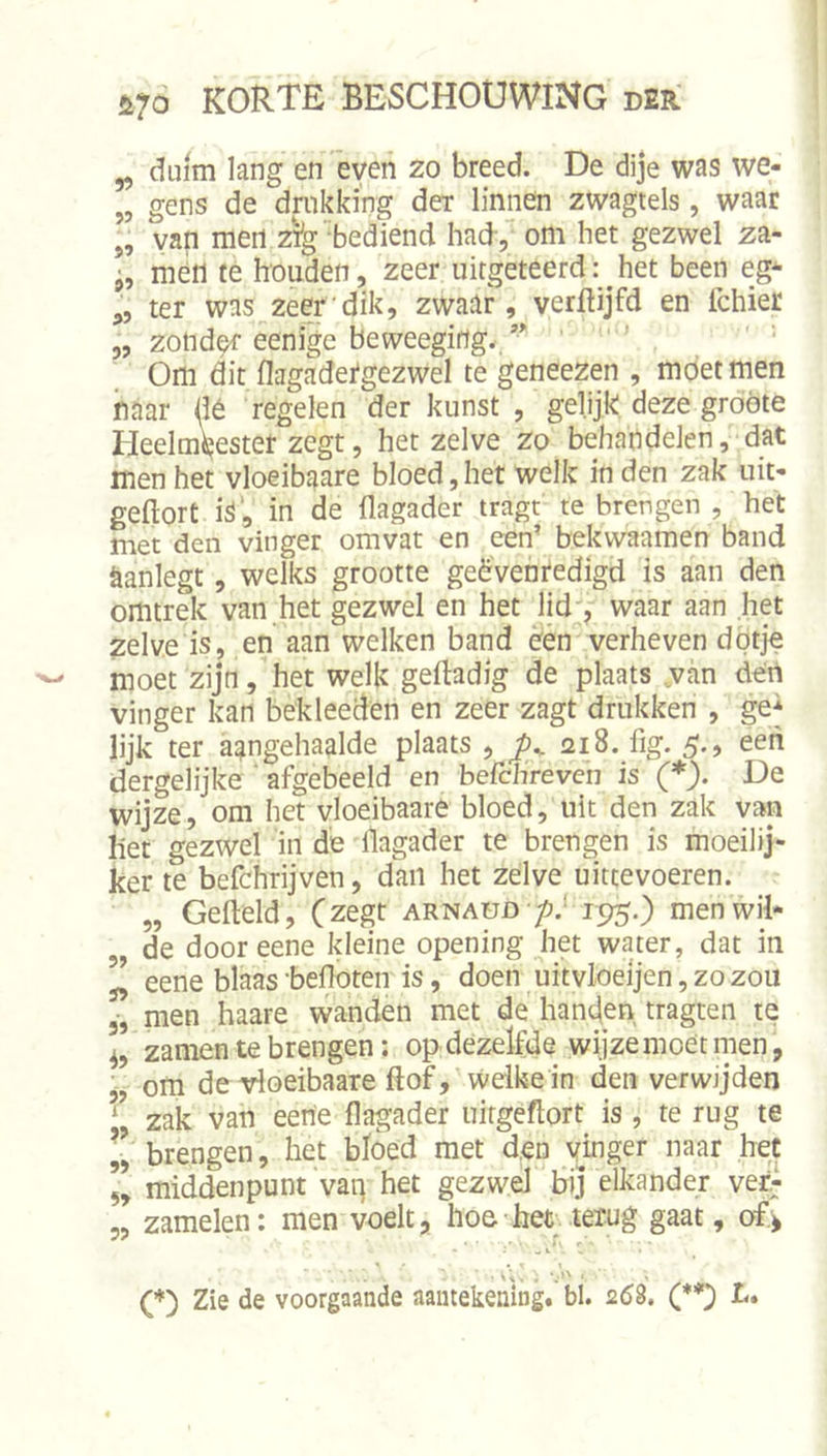 ^ duim lang en 'even zo breed. De dije was we- „ gens de dmkking der linnen zwagtels, waar „ van men z^g'bediend had, om het gezwel za- men te houden, zeer uitgeteerd: het been eg* ,, ter was zeer'dik, zwaar, verftijfd en Ichier 5, zond^ eenige beweeging./* ' ' ■ Om dit flagadetgezwel te geneezen , moet men naar dé regelen der kunst , gelijk deze groote Heelmeester zegt, hetzelve zo behandelen, dat men het vloeibaare bloed, het welk in den zak uit- geftort i^‘, in de flagader tragt te brengen , het met den vinger omvat en een’ bekwaamen band aanlegt, welks grootte geëvenredigd is aan den omtrek van het gezwel en het lid', waar aan het zelve is, en aan welken band ëén verheven dötje moet zijn, het welk geftadig de plaats van den vinger kan bekleeden en zeer zagt drukken , ge* lijk ter aangehaalde plaats , ^^1218. fig. 5., een dergelijke ‘ afgebeeld en befchreven is (*). De wijze, om het vloeibaare bloed, uit den zak van liet gezwel in dë flagader te brengen is moeilij- ker te befchrijven, dan het zelve uittevoeren. „ Gefteld, (zegt arnaud /j.' 195.) men wil- de dooreene kleine opening het water, dat in ” eene blaas -befloten is, doen uitvloeljen, zo zou 5, men haare wanden met de hancjen tragten te zamen te brengen; op dezelfde wijze moet rnen, 'j, om de vloeibaare ftof, welke in den verwijden zak van eerie flagader uirgéflort is , te rug te „ brengen, het bloed met den ymger naar het 5, middenpunt vaii het gezwel bij elkander ver^ „ zamelen: men voelt, hoe-bet. terug gaat, of.^ • v ;. : • (*) Zie de voorgaande aantekening, bl. 268. (**) L,