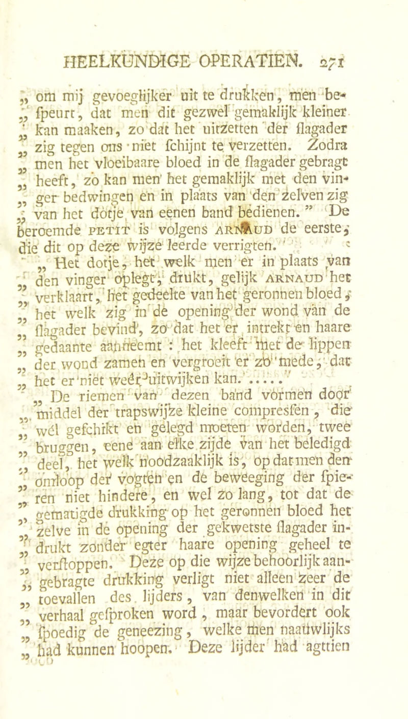 „ om mij gevoegHjker uit te drukken, men'be* fpeurt, dat men dit gezwel''gemaklijk kleiner ^ kan maaken, zo dat het uitzetten dér flagader zig tegen ons'niét fchijnt te. verzetten. Zodra 3, men het vloeibaare bloed in de flagader gebragt ,j heeft, zb kan men’ het gjemaklijk met den vin- , ger bedwingen en in plaats van‘de.n'zelven zig van het dotje, van eenen band bedienen. ” ‘De beroemde petit is volgens arïAud de eerste, die dit op deze wijzé leerde verrigten. ' ^ ' „ Het dotje, het welk men er in plaats van den vinger ö^legtf drukt, gelijk arnaud het ” verklaarthet gedeelte van het geronnen bloed ,* het welk zig in de opening'der wond van de ” flagader bevind', zo dat het er, intrekt en haare ” gedaante aapheemt : het kleeft‘ihet do lippen ,l der wond zameh en vergroeit 'er zb''rnede j' dat het er‘niét weéit-’iiitwijken kan.'.... ' De riemen' vau'^ dezen band vórmeh doör' „.middel der^trapswijZe kleine compresfen , dio ” wél gefchrkt eh gelegd moeten worden, twee ’’ bruggen, nené aan élke zijde j^an het beledigd r deel, het \velk'n'oodzaaklijk Is; op dar men den ’’ ö'mloop def vogtipn ’^n de beweeging der fpie-- ’’ ren niet hindere, en wel zolang, tot dat de ’’ gematigde drukking op het geronnen bloed het zelve in dé opening der gekwetste flagader in- drukt zondet egter haare opening geheel te vcriloppen. Deze op die wijze behoorlijk aan- ij gebragte drukking verligt niet alleen de ’ toevallen des. lijders, van denwelken in dit II verhaal gefproken word , maar bevordert dok ” fpoedig de geneezing, welke men naaüwlijks ’’ had kunnen hoopen. Deze lijder' had agttien ” L'j