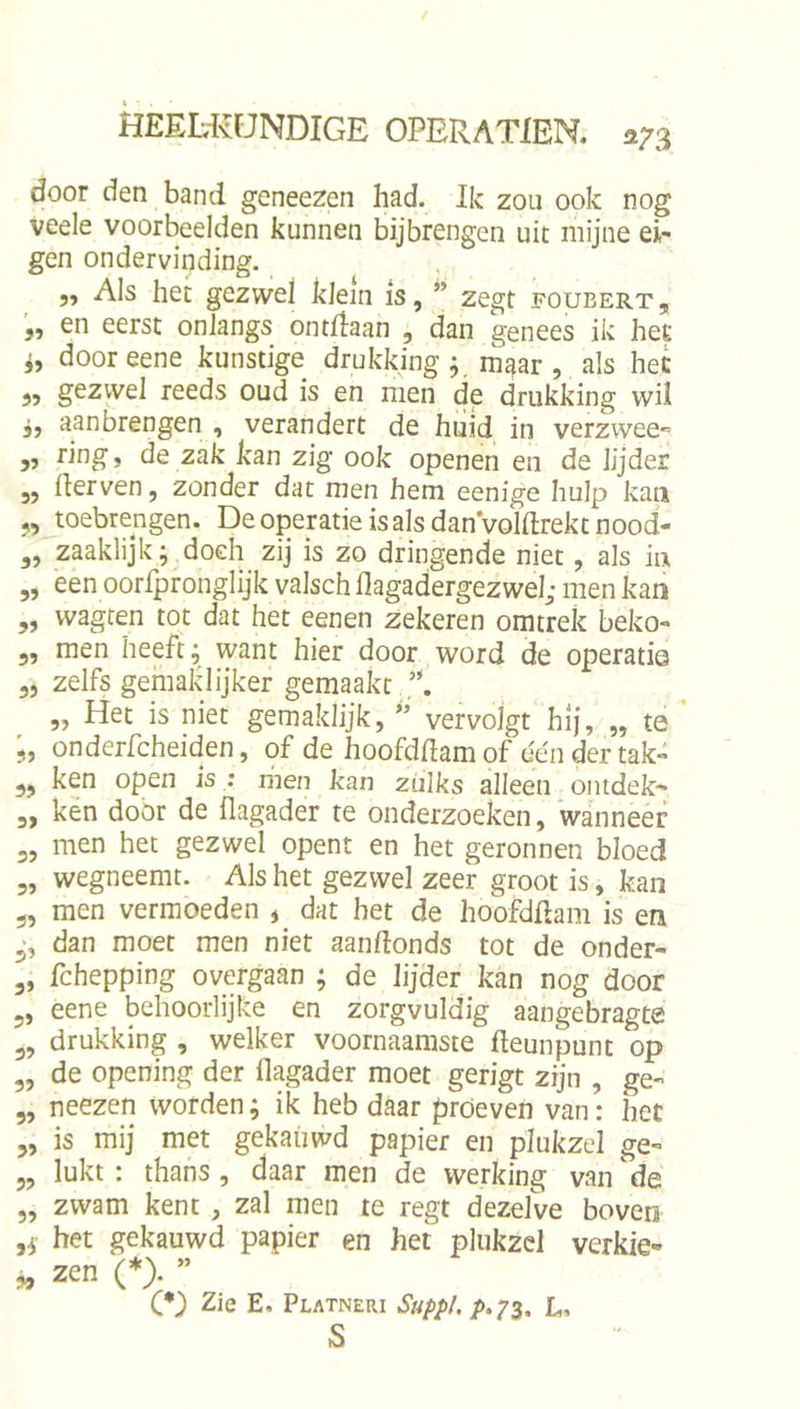 door den band geneezen had. Ik zou ook nog veele voorbeelden kunnen bijbrengen uit mijne ei- gen ondervinding. „ Als hei; gezwel klein is, ” zegt foubert , en eerst onlangs ontdaan , dan genees ik het i, door eene kunstige drukking ^ maar, als het 3? gezwel reeds oud is en men de drukking wÜ 33 aan brengen , verandert de huid in verzwee^ 53 ring 5 de zak kan zig ook openen en de lijder „ derven, zonder dat men hem eenige hulp kan ,, toebrengen. De operatie is als danVoldrekt nood- ,, zaaklijk; doch zij is zo dringende niet, als in „ een oorlpronglijk valsch flagadergezwel; men kan 33 vvagren tot dat het eenen zekeren omtrek beko- 5, men heeft; want hier door word de operatie 55 zelfs gemaklijker gemaakt „ Het is niet gemaklijk, ” vervolgt hij, „ te onderfcheiden, of de hoofddam of één der tak- 55 ken open is ; men kan zulks alleen ontdek^ 5, ken door de dagader te onderzoeken, wanneer 5, men het gezwel opent en het geronnen bloed 5, wegneemt. Als het gezwel zeer groot is, kan 5, men vermoeden , dat het de hoofddam is en dan moet men niet aandonds tot de onder- 5, fchepping overgaan ; de lijder kan nog door 5, eene behoorlijke en zorgvuldig aangebragte ^5 drukking , welker voornaamste deunpunt op 5, de opening der dagader moet gerigt zijn , ge- 5, neezen worden; ik heb daar proeven van: het 5, is mij met gekauwd papier en plukzel ge- 55 lukt: thans, daar men de werking van de 5, zwam kent, zal men te regt dezelve boven het gekauwd papier en het plukzel verkie- » zen (*). ” CD Zie E. Platneri Stippl. p,^2i. L. s