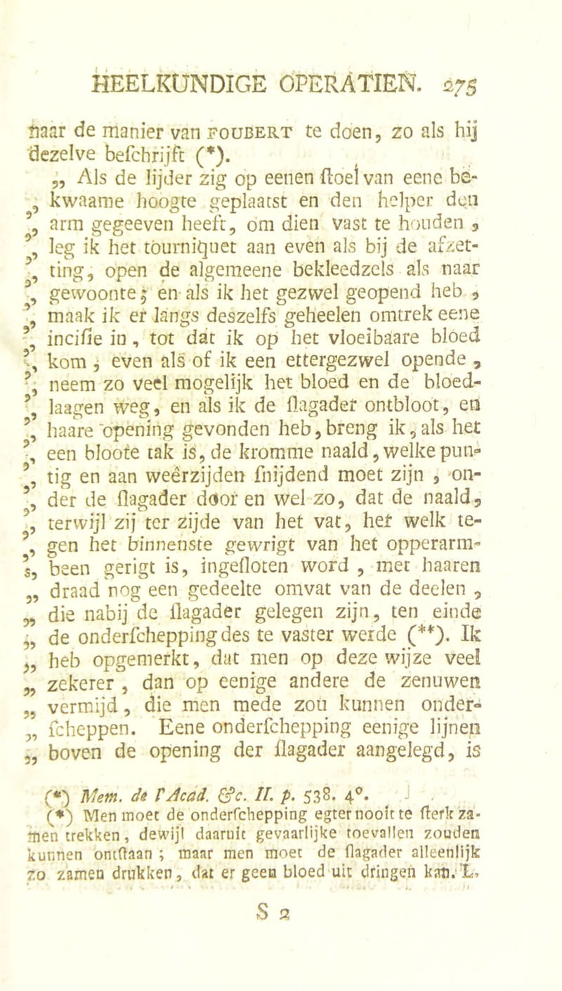 üaar de manier van foubert te doen, zo als hij dezelve befchrijfi: (*). „ Als de lijder zig op eenen ftoel van eene bë- , kwaame hoogte geplaatst en den helper den arm gegeeven heeft, óm dien vast te houden 3, leg ik het tóurnitjuet aan even als bij de afzet- ting, open de algemeene bekleedzels als naar gewoonte 5 en als ik het gezwel geopend heb , maak ik er Inngs deszelfs geheelen omtrek eene incifie in, tot dat ik op het vloeibaare bloed kom ^ even als of ik een ettergezwel opende , neem zo veel mogelijk het bloed en de bloed- laagen weg, en als ik de flagadet ontbloot, en haare opening gevonden heb,breng ik,als het een bloofe tak is, de kromme naald, welke piin- tig en aan weêrzijden fnijdend moet zijn , on- der de flagader dóór en wel zo, dat de naald, \ terwijl zij ter zijde van het vat, het welk te- \ gen het binnenste gewrigt van het opperarm- s, been gerigt is, ingefloten word , met haaren „ draad nog een gedeelte omvat van de deelen , „ die nabij de flagader gelegen zijn, ten einde „ de onderfcheppingdes te vaster weide (**), Ik j, heb opgemerkt, dat men op deze wijze veel „ zekerer , dan op eenige andere de zenuwen „ vermijd, die men mede zou kunnen onder» „ fcheppen. Eene onderfchepping eenige lijnen 5, boven de opening der flagader aangelegd, is (•■) de tAcad. &amp;c. II. p. 538. 4®. (♦) Men moet de onderrehepping egter nooit te flerkza- men trekken, dewijl daaruit gevaarlijke toevallen zouden kunnen ontdaan ; maar men moet de flagader alleenlijk 7.0 zamen drukken, dat er geen bloed uit dringen kati;É.