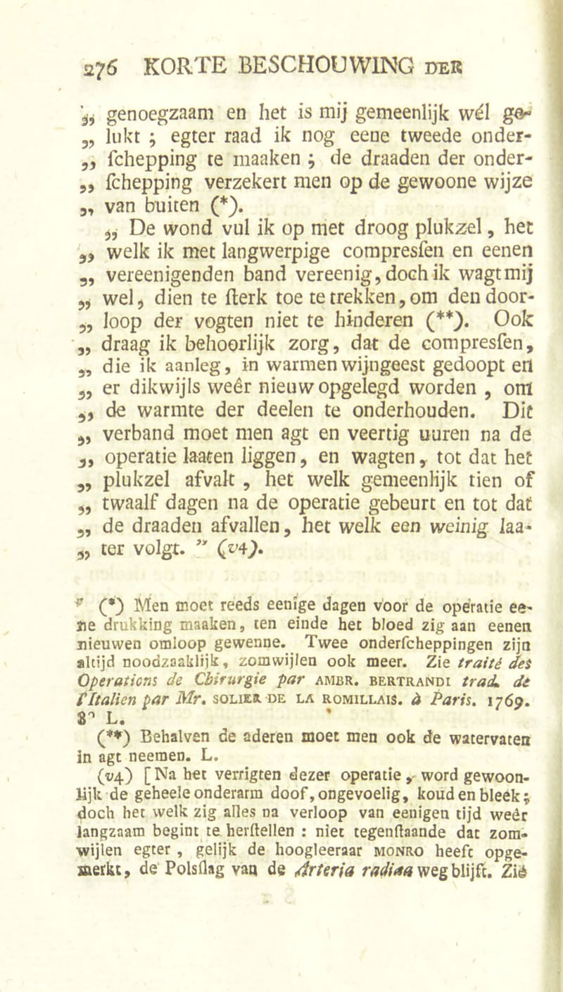 genoegzaam en het is mij gemeenlijk wél gö« 3, lukt ; egter raad ik nog eene tweede onder- 5, fchepping te maaken ; de draaden der onder- 5, fchepping verzekert men op de gewoone wijze 3, van buiten (*). De wond vul ik op met droog plukzel, het 3, welk ik met langwerpige compresfen en eenen 3, vereenigenden band vereenig,dochik wagtmij 3, wel, dien te fterk toe te trekken,om deudoor- 3, loop der vogten niet te hinderen Ook „ draag ik behoorlijk zorg, dat de compresfen, 3, die ik aanleg, in warmen wijngeest gedoopt en 3, er dikwijls weêr nieuw opgelegd worden , om 3, de warmte der deelen te onderhouden. Dit 3, verband moet men agt en veertig uuren na de 3, operatie laaten liggen, en wagten, tot dat het 3, plukzel afvak , het welk gemeenlijk tien of „ twaalf dagen na de operatie gebeurt en tot dat 3, de draaden afvallen, het welk een weinig laa- 3, ter volgt. ^ (•) Men moet reeds eenige dagen voor de opératie ee^ jie drukking maaken, ten einde het bloed zig aan eenen nieuwen omloop gewenne. Twee onderfcheppingen zijn altijd noodzaalilijk, zomwijlen ook meer. Z\q traité des Operotions de Chirurgie par ambr. bertrandi traiL dé titalien par Mr. solier de la romillais. it Paris. 1769. 8'’ L. (♦♦) Behalven de aderen moet men ook de watervaten in agt neeraen. L, (y^) [Na het verrigten dezer operatie y word gewoon- lijk de geheele onderarm doof,ongevoelig, koudenbleék; doch het welk zig alles na verloop van eenigen tijd weêr langzaam begint te herftellen : niet tegenftaande dat zora- wijien egter, gelijk de hoogleeraar monro heeft opge- jaerkt, de Polsflag vaq de 4rteria weg blijft. Zié