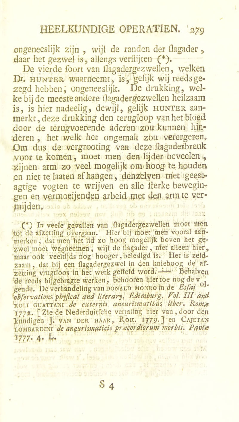 ongeneeslijk zijn , wijl de randen der flagader, daar het gezwel is, allengs verllijten (*). De vierde foort van llagadergezwellen, welken Dr. HUNTER. Waarneemt, is, gelijk wij reeds ge- zegd hebben, ongeneeslijk. De drukking, wel- ke bij de meeste andere llagadergezwellen heilzaam is, is hier nadeelig, dewijl, gelijk hunter aan- merkt, deze drukking den terugloop van het bloed door de terugvoerende aderen zou kunnen hiii- 'deren , het welk het ongemak zou verergeren. Om dus de vergrooting van deze llagaderbreuk voor te komen, moet men den lijder beveelen , zijnen arm zo veel mogelijk om hoog te houden «en niettelaaten afhangen, denzelven met igeesti- agtige vogten te wrijven en alle ilerke bewegin-!- gen en vermoeijenden arbeid met den arm te ver- mijden. . (. I , \ f' In veels gevallen van (lagadergezwelleti moet tot de afzetting overgaan. Hier bij moet meti vooral aart- smerken , dat men bet lid zo hoog mogelijk boven het ge- zwel moet wegheeinen, wijl de flagader, niet alleen hier, maar ook veeltijds nog hooger, beledigd i&gt;.' Het is zeld- zaam, dat bij een flagadergezwel in den kniehoog de af. zetting vrugtloos in het werk gefleld word.—Behalven 'de reeds bijgebragte werken, behooren hiertoe nog de v^. gende. De verhandeling van donald monuo in de Esfai 'cbfervatiom ph'^jfïcal and literary. Edimburg. Fol. UI and 4ioi-i GUATTANi de extemis aneurismatibüs liber, Konia I7?i. [Zie de Nederduitfche vertaling hier van, door den Tiundigen J. van der haar, Roet. 1779.] en Cajetan LOMBARDINI dc atieurismflticis pr^ecor^iorum mor bit. Eavia
