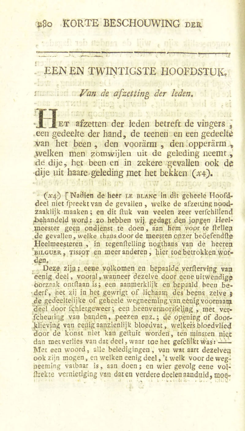 ; EEN EN TWINTIGSTE HOOFDSTUK. -■ Van de afzetting der leden, JJet afzetten der leden betreft de vingers j .een gedeelte der hand, de teenen en een gedeelte -van het been, den voorarm, den .opperarm .welken men zómwijlen uit de geleding neemt, dé dije, het been en in zekere gevallen ook de dije uit haare.geleding met het bekken [NatHen de heer le blanc in dit geheele Hoofd- deel niet fpreektvan de gevallen , welke de afzetting npod- zaaklijk maaken; en dit ftuk van veelen zeer verfchiifend -behandeld word; zo hebben wij. gedagf dgn jopg^n Heel- meester geep ondiensc te doen, a'an hem yopr te (tellep de gevaljen, welke thans door de meesten onzer beöefendfte Heelmeesteren , in legenftelling nogthans van de heerep 'bilguer , TissoT en meer anderen, hier toe betrokken wor- d^n. ■ , j Deze zijp; eene volkomen en bepaalde yerlterving van ëenig deel, vooral,wanneer dezelve door qeneuitwendig^ öorzaak ontdaan ïs; een aanmerklijk en bepaald been be- derf, net zij in het gewrigt of lichaatr| des beens zelve } „de gedeeltelijke of geheele wegneeming.vaneènigvdornaani -deèl door fchietgeweer^ een beenvermorsfeljng , met ver- scheuring van banden, 4&gt;eezen enz.; c|s opening of door- jtlieving van eenigaanzienlijk bloedvat, welkersbloedvlied door de kónst niet kan geduit worden, ten minsten ni^c dan mecverlies van dat deel, waar toe het gefcHikt was: Met een woord, alle beledigingen, van wat aart dezelvea ook zijn mogen, en welken eenig deel, ’t welk voor de weg- heeraing vatbaar is, aan doen; en wier gevolg eene vol- Ilrekte vernietiging van daten verderedeelenaanduid, moQ-