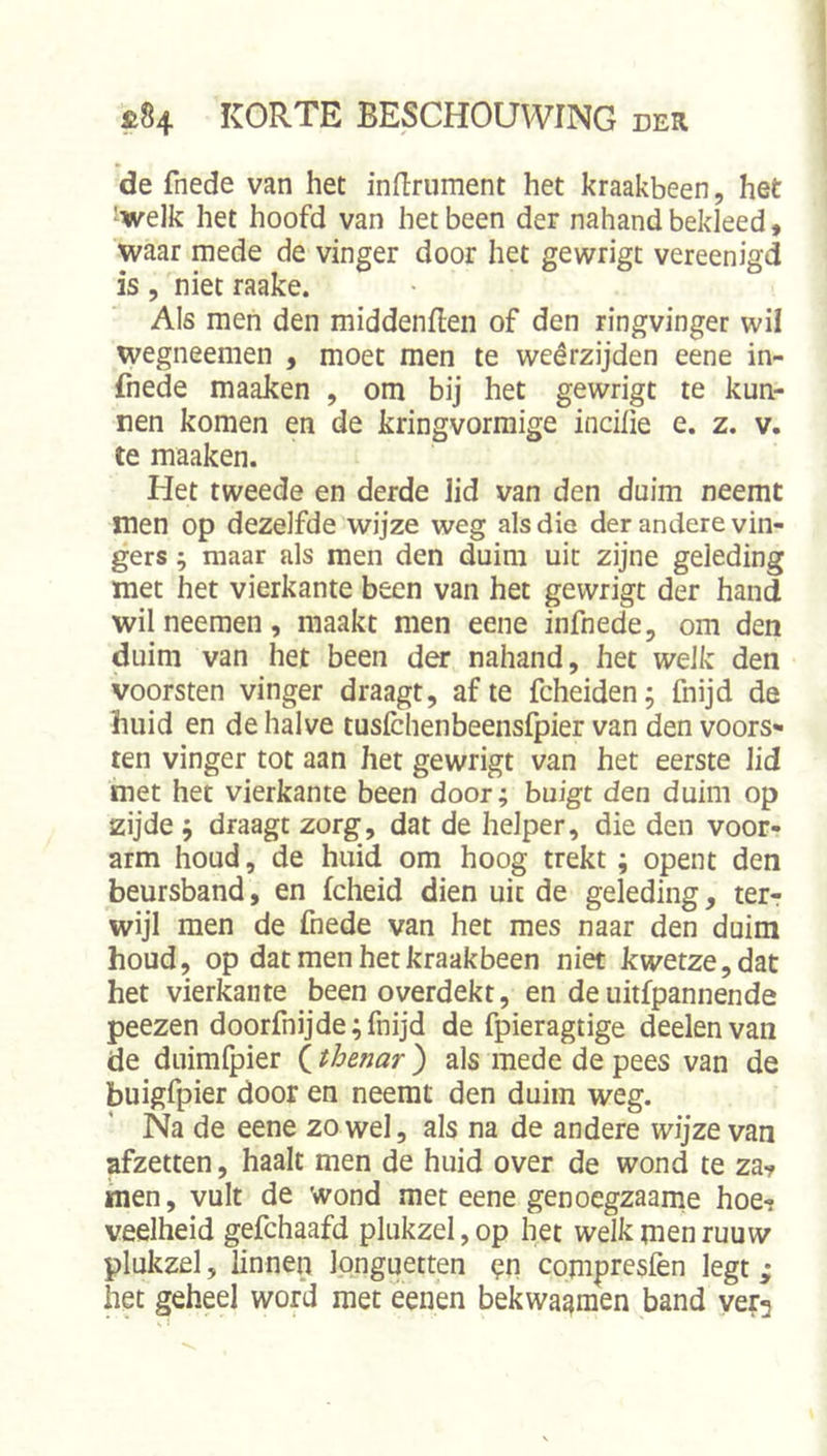 de fnede van het indrument het kraakbeen, het ^welk het hoofd van het been der nahand bekleed» waar mede de vinger door het gewrigt vereenigd is, niet raake. Als men den middenflen of den ringvinger wil wegneemen , moet men te weêrzijden eene in- fnede maaken , om bij het gewrigt te kun- nen komen en de kringvormige incilie e. z. v. te maaken. Het tweede en derde lid van den duim neemt men op dezelfde wijze weg als dio der andere vin- gers ; maar als men den duim uit zijne geleding met het vierkante been van het gewrigt der hand wil neemen, maakt men eene infnede, om den duim van het been der nahand, het welk den voorsten vinger draagt, af te fcheiden; fnijd de huid en de halve tusichenbeensfpier van den voors- ten vinger tot aan het gewrigt van het eerste lid met het vierkante been door; buigt den duim op zijde j draagt zorg, dat de helper, die den voor- arm houd, de huid om hoog trekt; opent den beursband, en fcheid dien uit de geleding, terr wijl men de fnede van het mes naar den duim houd, op dat men het kraakbeen niet kwetze, dat het vierkante been overdekt, en deuitfpannende peezen doorfnijde; fnijd de fpieragtige deelenvan de duimfpier (thenar ) als mede de pees van de buigfpier door en neemt den duim weg. Na de eene zowel, als na de andere wijze van afzetten, haalt men de huid over de wond te za? men, vult de wond met eene genocgzaame hoe-? veelheid gefchaafd plukzel,op het welk menruuw plukzel, linnen Ipnguetten pn compresfen legt; het geheel word met eenen bekwammen band ver^