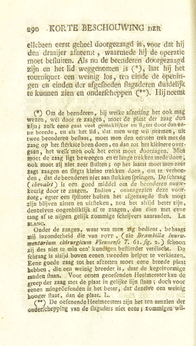 ellebeen eerst geheel doorgezaagd is, voor dat hij den draaijer afneemt, waarmede hij de operatie moet befluiten. Als nu de beenderen doorgezaagd zijn en het lid weggenomen is (U? If^^t hij het tourniquet een weinig los, teneinde de èpenin- gen en einden der afgefneden flagaderen duidelijk te kunnen zien en onderfcheppen C*)- Uij neemt - i' (*) Om de beenderen, bij welke afzetting het ook mag wezen, wél door rezaagèrt, moet de plaat der zaag duii zijn} zulk eene gaat vee\ g’ernaklijker en Hgter door dan Ce- ne breede, en als het lid, dat men weg wil neemen, uit twee beenderen beftaac, moet men den eersten trék met de zaag op het fterkste been doen, en dan tot het kléinere pver- gaan, het welk men ook het eerst moet doorzagen. Mèö moet de zaag ligt beweegen en er lange trekken mededoen, bok moet zij niet zeer fluiten; op het laatst moet men zeer zagt zaagen en flegts kleine trekken doen, om te verhoe* den , dat de beenderen niet aan flukken fpriiigen. De fchraag (^chevalet') is een goed middel om de beenderen nauw- keurig door te zaagen. Indien , onaangezieh deze voor- zorg , egter een fplinter buiten het afgezaagde fluk mogt zijn blijven zitten en uitfteken, zou het altijd beter zijn, denzelven oogenbliklijk af te zaagen, dan dien met eene tang af te nijpen gelijk zommige fchrijvers aanraaden. Le ILANC. Onder de zaagen, waar van men zig bedient, behaagt mij inzonderheid die van pott , (^zie Brambilla Inuru- mentarium chirurgicum Fiennenfe T. 6i. fig. 2.) fchoon zij des niet te min een’ kundtgeii beftierder verëiscbt. De fchraag is altijd boven eenen tweeden helper te verkiezen^ Eene goede zaag tot bet afzetten moet eene breede plaat hebben , die een weinig breeder is, daar de kegelvormige tanden flaan. Voor eenen geoefenden Heelmeester kan de greep der zaag met de plaat in gelijke lijn flaan ; doch voor eenen mingeöefenden is het beter, dat dezel\^e een weinig booger flaat, dan de plaat. L. De oefenende Heelmeesters zijn het ten aanzien der ©nderfchepping vao de (lagaders niet eens j xommigen wil-