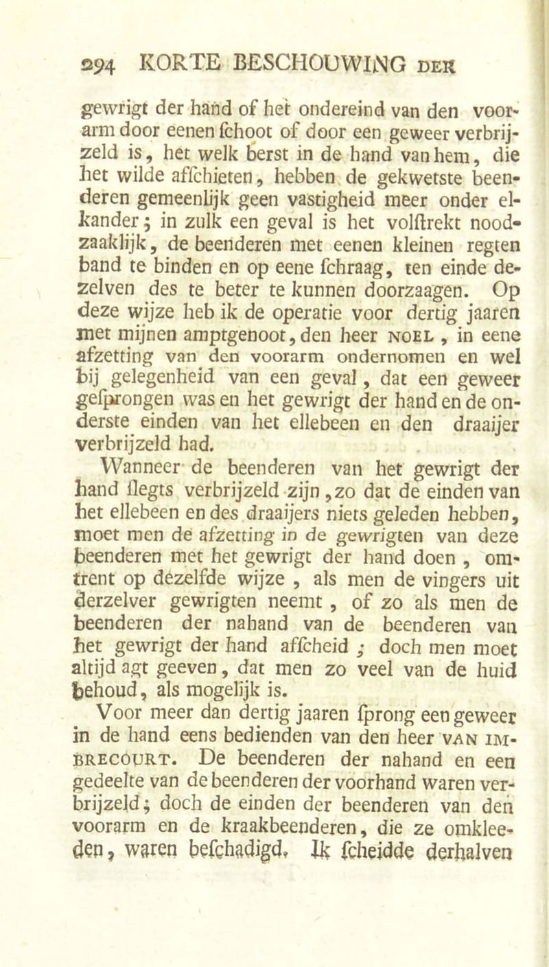gewrigt der hand of hei: ondereind van den voor- arm door eenen fchqot of door een geweer verbrij- zeld is, het welk Berst in de hand van hem, die het wilde affchieten, hebben de gekwetste been- deren gemeenhjk geen vastigheid meer onder el- kander ; in zulk een geval is het volftrekt nood- zaaklijk, de beenderen met eenen kleinen regten band te binden en op eene fchraag, ten einde de- zelven des te beter te kunnen doorzaagen. Op deze wijze heb ik de operatie voor dertig jaaren met mijnen amptgenoot,den heer noel , in eene afzetting van den voorarm ondernomen en wel bij gelegenheid van een geval, dat een geweer gefprongen was en het gewrigt der hand en de on- derste einden van het ellebeen en den draaijer verbrijzeld had. Wanneer de beenderen van het gewrigt der hand flegts verbrijzeld zijn ,zo dat de einden van het ellebeen en des draaijers niets geleden hebben, moet men de afzetting in de gewrigten van deze beenderen met het gewrigt der hand doen , om- trent op dezelfde wijze , als men de vingers uit derzelver gewrigten neemt, of zo als men de beenderen der nahand van de beenderen van het gewrigt der hand affcheid ; doch men moet altijd agt geeven, dat men zo veel van de huid behoud, als mogelijk is. Voor meer dan dertig jaaren fprong een geweer in de hand eens bedienden van den heer van im- BRECOURT. De beenderen der nahand en een gedeelte van de beenderen der voorhand waren ver- brijzeld; doch de einden der beenderen van den voorarm en de kraakbeenderen, die ze omklee- den, waren befchadigd, Jk fcheidde derhalven