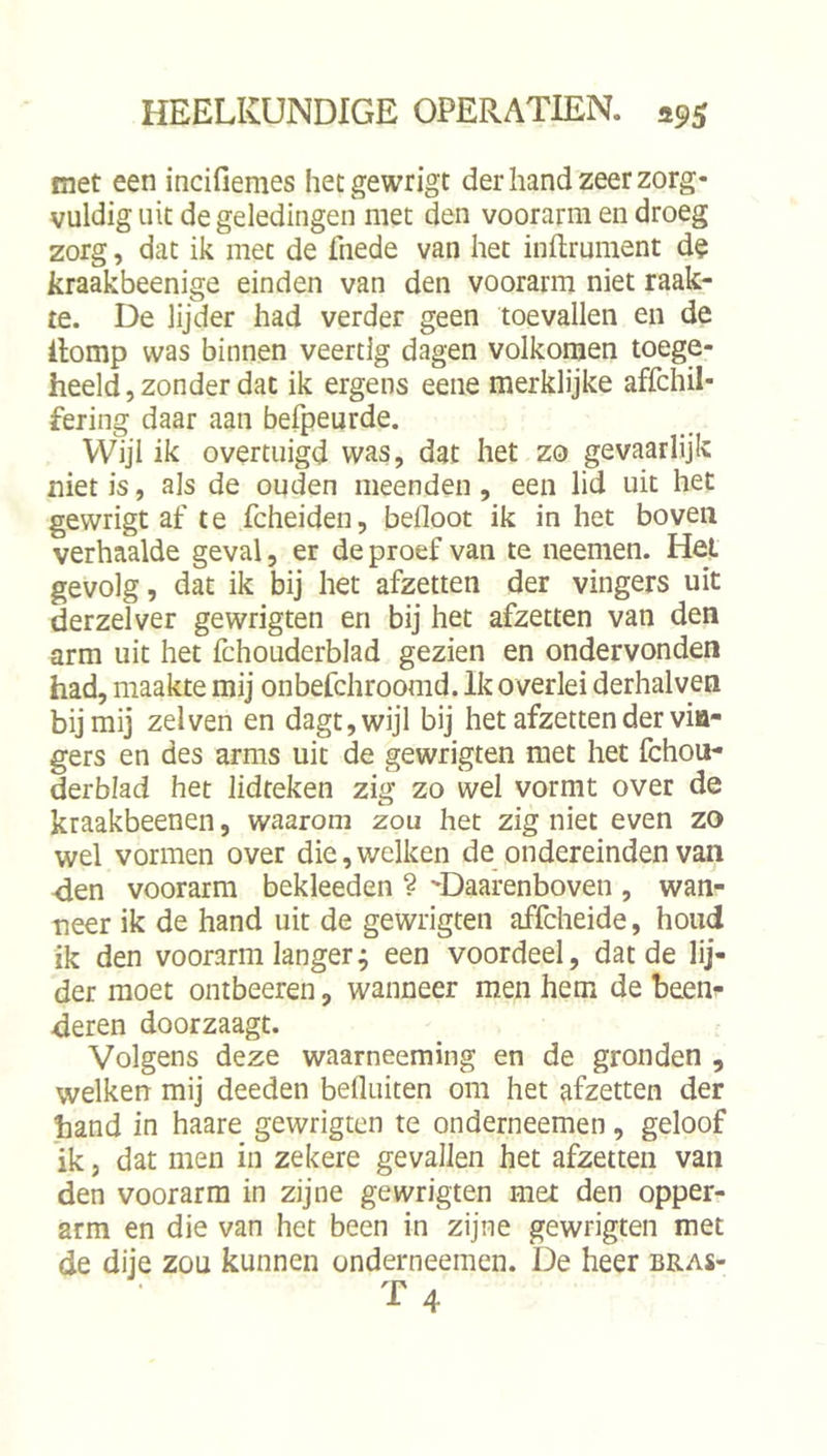 met een incifiemes hetgewrigt der hand zeer zorg- vuldig uit de geledingen met den voorarm en droeg zorg, dat ik met de fnede van het inftrument de kraakbeenige einden van den voorarm niet raak- te. De lijder had verder geen toevallen en de ilomp was binnen veertig dagen volkomen toege- heeld , zonder dat ik ergens eene merklijke affchil- fering daar aan befpeurde. Wijl ik overtuigd was, dat het zo gevaarlijk niet is, als de ouden meenden, een lid uit het gewrigt af te fcheiden, befloot ik in het boven verhaalde geval, er de proef van te neemen. Hel gevolg, dat ik bij het afzetten der vingers uit derzelver gewrigten en bij het afzetten van den arm uit het fchouderblad gezien en ondervonden had, maakte mij onbefchroomd. Ik overlei derhalven bij mij zei ven en dagt,wijl bij het afzetten der vin- gers en des arms uit de gewrigten met het fchou- derblad het lidteken zig zo wel vormt over de kraakbeenen, waarom zou het zig niet even zo wel vormen over die, welken de ondereinden van <ien voorarm bekleeden ? 'Daarenboven , wan- neer ik de hand uit de gewrigten affcheide, houd ik den voorarm langer; een voordeel, dat de lij- der moet ontbeeren, wanneer men hem de beeni- deren doorzaagt. Volgens deze waarneeming en de gronden , welken mij deeden befluiten om het afzetten der hand in haare gewrigten te onderneemen, geloof ik 5 dat men in zekere gevallen het afzetten van den voorarm in zijne gewrigten met den opper- arm en die van het been in zijne gewrigten met de dije zou kunnen onderneemen. De heer bras-