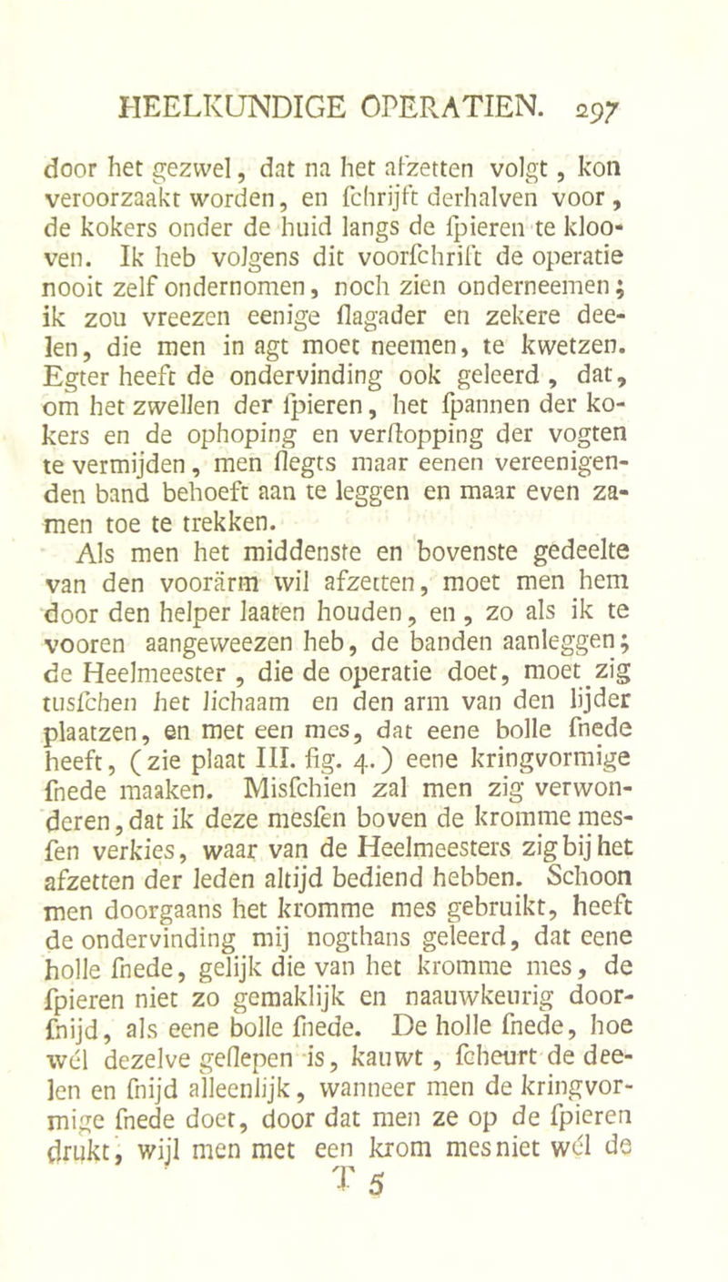 door het gezwel, dat na het afzetten volgt, kon veroorzaakt worden, en fchrijft derhalven voor, de kokers onder de huid langs de fpieren te kloo- ven. Ik heb volgens dit voorfchrift de operatie nooit zelf ondernomen, noch zien onderneemen; ik zou vreezen eenige flagader en zekere dee- len, die men in agt moet neemen, te kwetzen. Egter heeft de ondervinding ook geleerd, dat, om het zwellen der Ipieren, het fpannen der ko- kers en de ophoping en verpopping der vogten te vermijden , men flegts maar eenen vereenigen- den band behoeft aan te leggen en maar even za- men toe te trekken. Als men het middenste en bovenste gedeelte van den voorarm wil afzetten, moet men hem door den helper laaten houden, en , zo als ik te vooren aangeweezen heb, de banden aanleggen; de Heelmeester , die de operatie doet, moet zig wsfcheii het lichaam en den arm van den lijder plaatzen, en met een mes, dat eene bolle fnede heeft, ( zie plaat III. fig. 4.) eene kringvormige fnede maaken. Misfchien zal men zig verwon- deren , dat ik deze mesfen boven de kromme mes- fen verkies, waar van de Heelmeesters zig bij het afzetten der leden altijd bediend hebben. Schoon men doorgaans het kromme mes gebruikt, heeft de ondervinding mij nogthans geleerd, dat eene holle fnede, gelijk die van het kromme mes, de fpieren niet zo gemaklijk en naauwkeurig door- fnijd, als eene bolle fnede. De holle fnede, hoe wél dezelve geflepen is, kauwt, fcheurt de dee- len en fnijd alleenlijk, wanneer men de kringvor- mige fnede doet, door dat men ze op de fpieren drukt, wijl men met een krom mes niet wél de