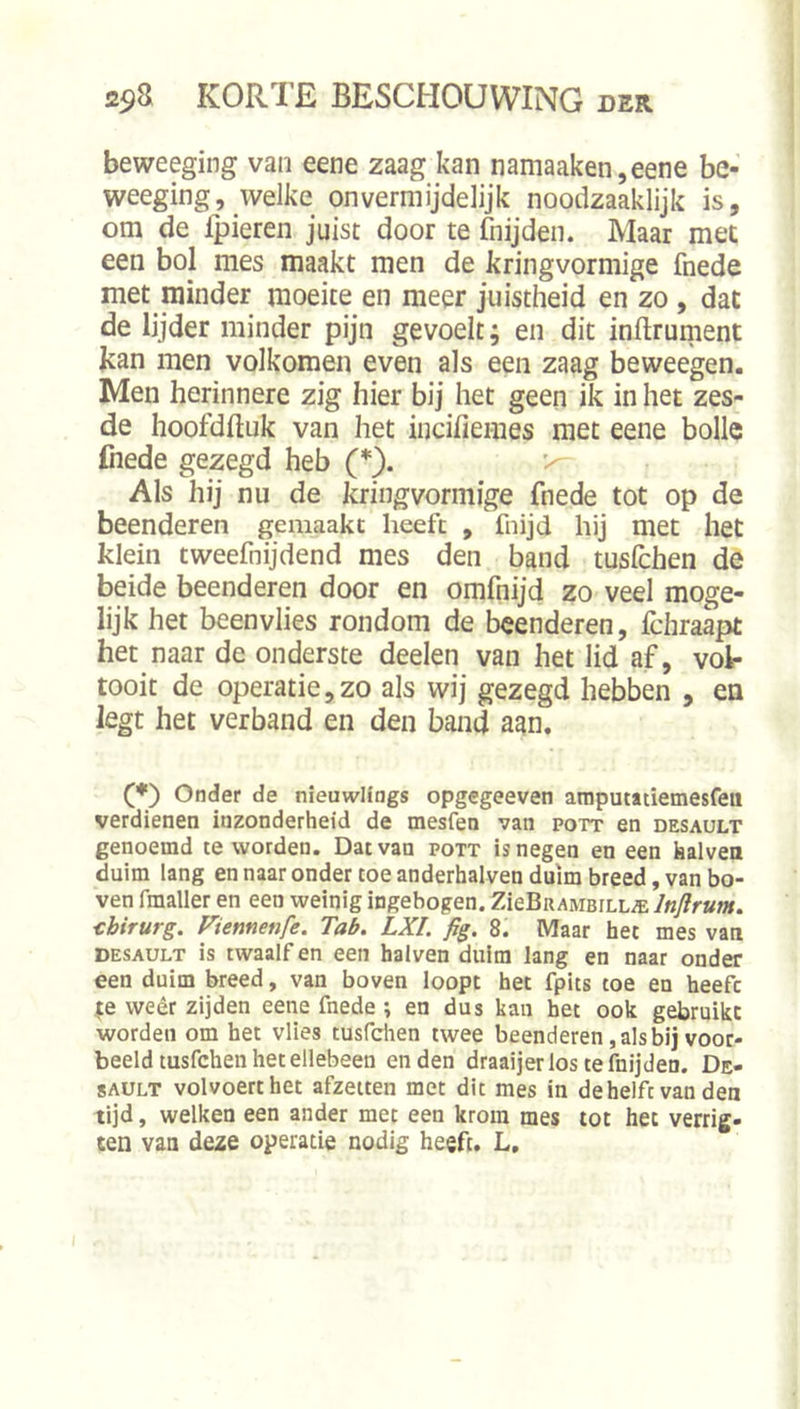 } beweeging van eene zaag kan namaaken,eene be- weeging, welke onvermijdelijk noodzaaklijk is, om de fpieren juist door te fnijden. Maar met een bol mes maakt men de kringvormige fnede met minder moeite en meer juistheid en zo , dat de lijder minder pijn gevoelt; en dit inftrument kan men volkomen even als een zaag beweegen. Men herinnere zig hier bij het geen ik in het zes- de hoofdlluk van het incifiemes met eene bolle fiiede gezegd heb (*). Als hij nu de kringvormige fnede tot op de beenderen gemaakt heeft , fnijd hij met het klein tweefnijdend mes den band tuslchen de beide beenderen door en omfnijd zo veel moge- lijk het beenvlies rondom de beenderen, fchraapt het naar de onderste deelen van het lid af, vol- tooit de operatie,zo als wij gezegd hebben , en legt het verband en den band aan. (♦) Onder de nieuwHngs opgegeeven amputatiemesfeii verdienen inzonderheid de mesfen van pott en desault genoemd te worden. Dat van pott is negen en een kalven duim lang en naar onder toe anderhalven duim breed, van bo- ven fmaller en een weinig ingebogen. ZieBuAMBiLL^ Inftrum. chirurg. Viennenfe. Tab. LXI. fig. 8. Maar het mes van DESAULT is twaalf en een halven duim lang en naar onder een duim breed, van boven loopt het fpits toe en heeft |e weêr zijden eene fnede *, en dus kan het ook gebruikt worden om het vlies tusfchen twee beenderen, als bij voor- beeld tusfchen het ellebeen enden draaijerlostefnijden. De- sault volvoert het afzeiten met dit mes in dehelft van den tijd, welken een ander met een krom mes tot het verrig- ten van deze operatie nodig heeft. L,