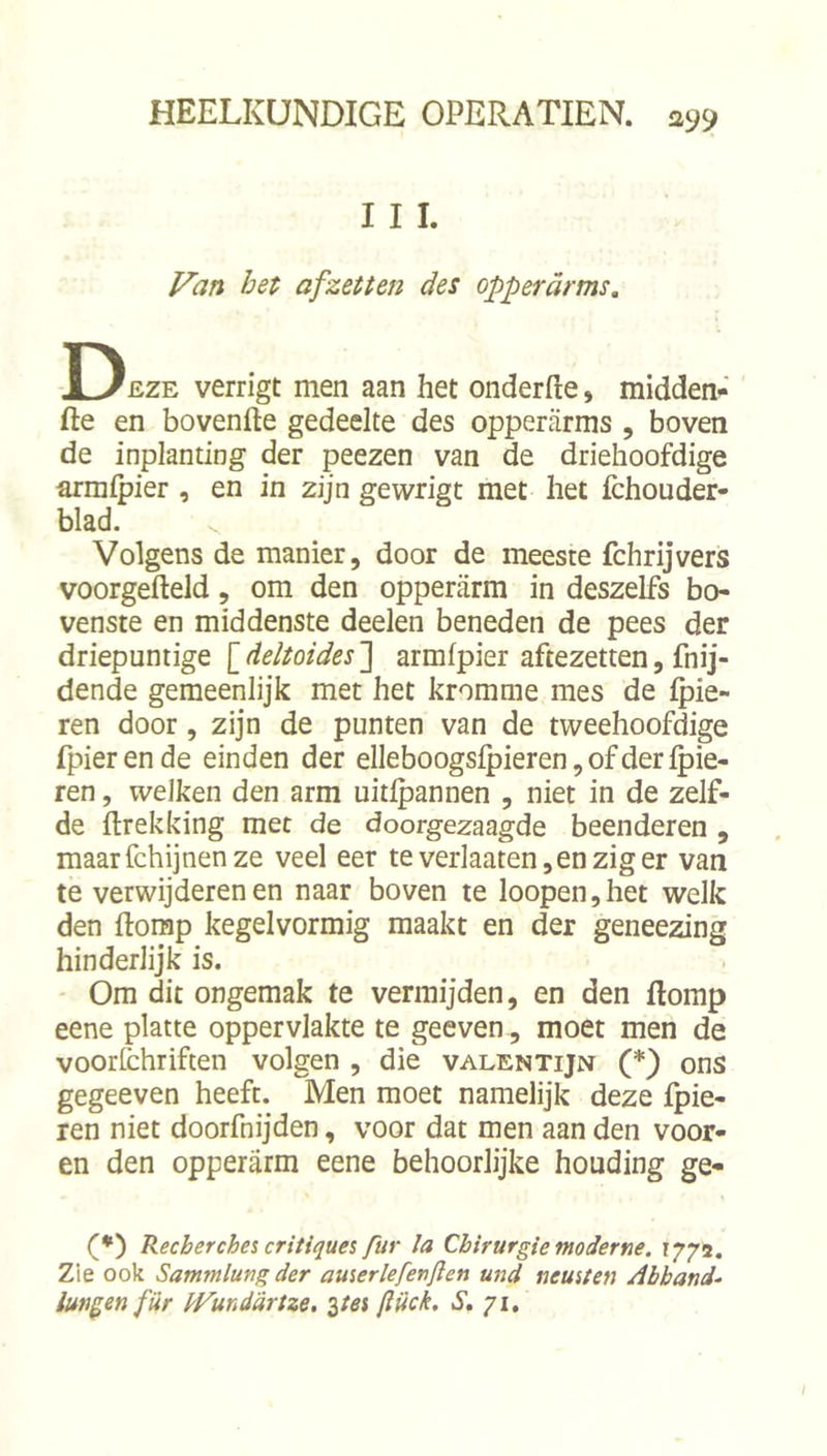 I I I. Van bet afzetten des opperarme. Deze verrigt men aan het onderfte, midden- fte en bovenfte gedeelte des opperarms , boven de inplanting der peezen van de driehoofdige arralpier , en in zijn gewrigt met het fchouder- blad. Volgens de manier, door de meeste fchrijvers voorgefteld, om den opperarm in deszelfs bo- venste en middenste deelen beneden de pees der driepuntige \_deltoides~\ armfpier aftezetten, fnij- dende gemeenlijk met het kromme mes de {pie- ren door, zijn de punten van de tweehoofdige fpierende einden der elleboogslpieren, of der Ipie- ren, welken den arm uitlpannen , niet in de zelf- de ftrekking met de doorgezaagde beenderen , maarfchijnenze veel eer teverlaaten,enziger van te verwijderen en naar boven te loopen,het welk den ftomp kegelvormig maakt en der geneezing hinderlijk is. Om dit ongemak te vermijden, en den ftomp eene platte oppervlakte te geeven , moet men de voorfchriften volgen , die valentijn (*) ons gegeeven heeft. Men moet namelijk deze fpie- ren niet doorfnijden, voor dat men aan den voor- en den opperarm eene behoorlijke houding ge- (•) Recherches critiques fur la Chirurgie moderne. 1772. Zie ook Sammlung der auserlefertflen und neusten Abband- lungen fiir dt^unddrtze. %tes ftiick. iS. 71,