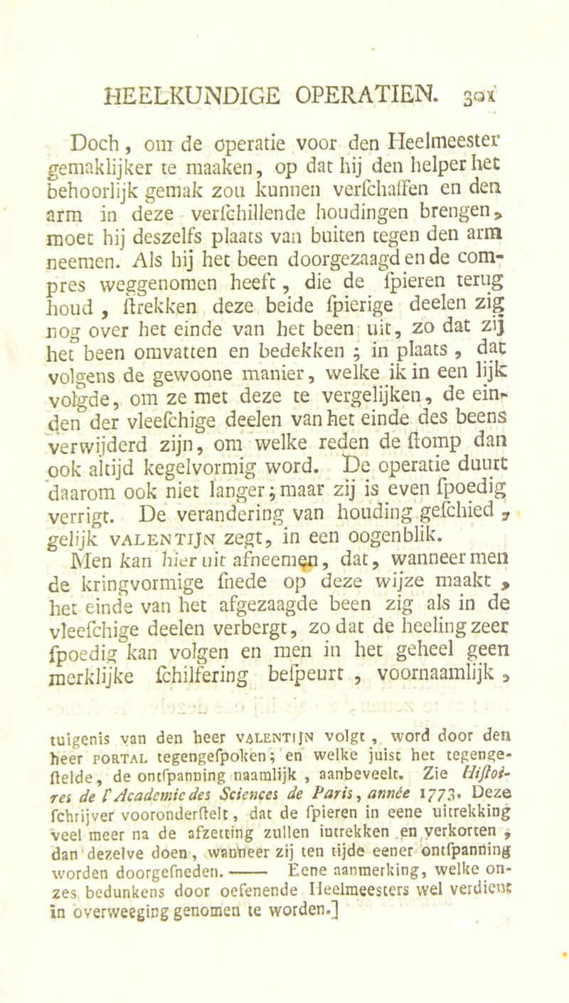 Doch, om de operatie voor den Heelmeester gemaklijker te maaken, op dat hij den helper het behoorlijk gemak zou kunnen verfchalFen en den arm in deze verfchillende houdingen brengen,, moet hij deszelfs plaats van buiten tegen den arm neemen. Als hij het been doorgezaagd en de com- pres weggenomen heeft, die de fpieren terug houd , firekken deze beide Ipierige deelen zig nog over het einde van het been uit, zo dat zij het” been omvatten en bedekken ; in plaats , dat volgens de gewoone manier, welke ik in een lijk volgde, om ze met deze te vergelijken, de ein^ den der vleefchige deelen van het einde des beens verwijderd zijn, om welke reden de ftomp dan ook altijd kegelvormig word. De operatie duurt ‘daarom ook niet langer;maar zij is even fpedig verrigt. De verandering van houding gelchied „ gelijk vALENTijN zegt, in een oogenblik. Men kan hier uit afneem^, dat, wanneer men de kringvormige fnede op deze wijze maakt , het einde van het afgezaagde been zig als in de vleefchige deelen verbergt, zodat de heelingzeer fpoedig kan volgen en men in het geheel geen merklijke fchilfering befpeurt , voornaamlijk ^ tuigenis van den heer valentiJn volgt , word door den heer portal tegengefpolten; en welke juist het tegenge- ftelde, de ontfpanning naamlijk , aanbeveelt. Zie Hifloi- rei de tAcademiedei Sciencei de Paris, année 1773. Deze fchrijver vooronderftelt, dat de fpieren in eene uitrekking veel meer na de afzetting zullen intrekken ,en|yerkorten , dan dezelve doen, wantieer zij ten tijde eener ontfpanning worden doorgefneden. Eene aanmerking, welke on- zes bedunkens door oefenende Heelmeesters wel verdicuE ïn overweeging genomen te worden.]
