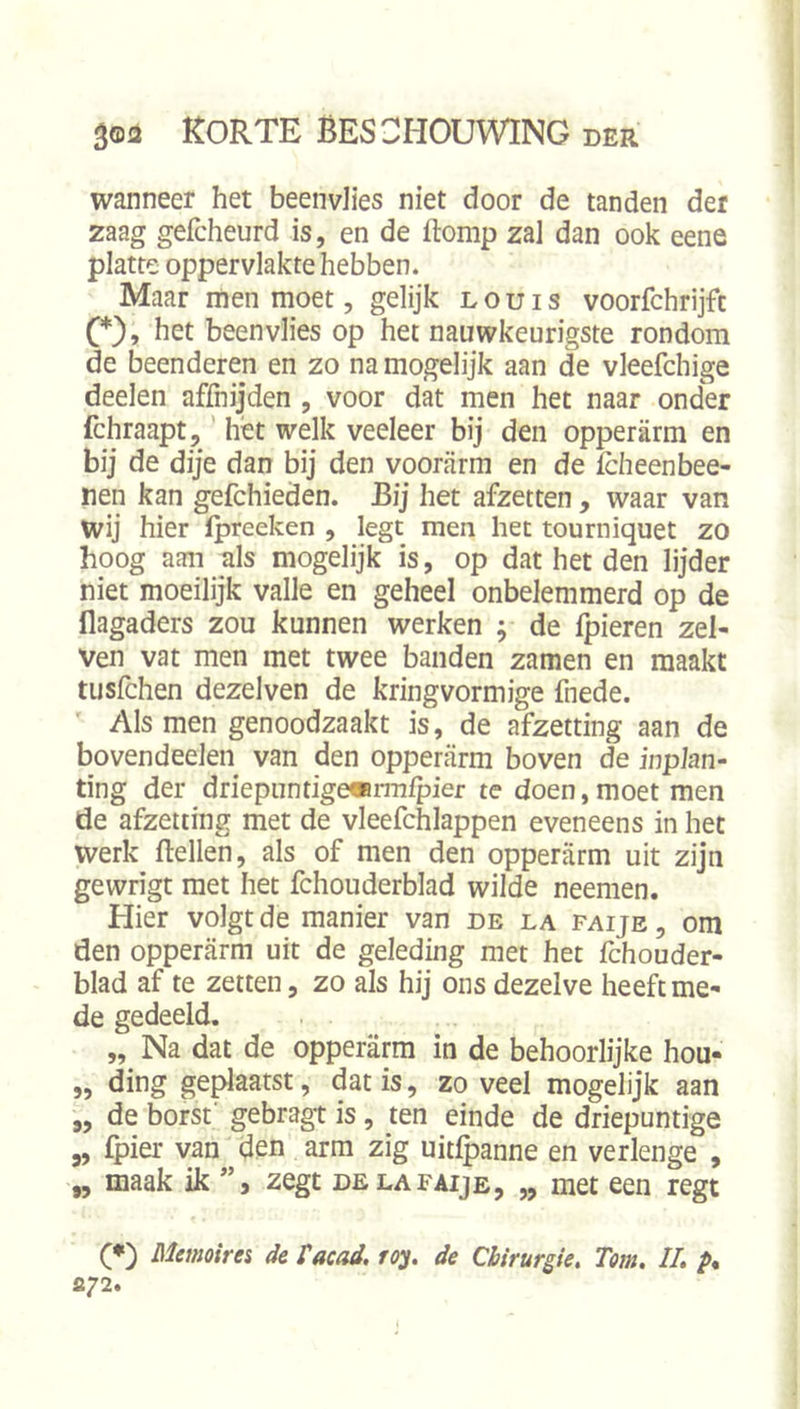 wanneer het beenvlies niet door de tanden der zaag gefcheurd is, en de ftomp zal dan ook eene platte oppervlakte hebben. Maar men moet, gelijk l o u i s voorfchrijfc (*), het beenvlies op het nauwkeurigste rondom de beenderen en zo na mogelijk aan de vleefchige deelen affnijden , voor dat men het naar onder fchraapt,' hét welk veeleer bij den opperarm en bij de dije dan bij den voorarm en de fcheenbee- nen kan gefchieden. Bij het afzetten, waar van wij hier Ipreeken , legt men het tourniquet zo hoog aan als mogelijk is, op dat het den lijder niet moeilijk valle en geheel onbelemmerd op de flagaders zou kunnen werken ; de fpieren zel- ven vat men met twee banden zamen en maakt tusfchen dezelven de kringvormige fnede. ' Als men genoodzaakt is, de afzetting aan de bovendeden van den opperarm boven de inplan- ting der driepimtigemrmfpier te doen,moet men de afzetting met de vleefchlappen eveneens in het werk ftellen, als of men den opperarm uit zijn gewrigt met het fchouderblad wilde neemen. Hier volgt de manier van de la faije , om den opperarm uit de geleding met het fchouder- blad af te zetten, zo als hij ons dezelve heeft me- de gedeeld. „ Na dat de opperarm in de behoorlijke hou- „ ding geplaatst, dat is, zo veel mogelijk aan „ de borst' gebragt is, ten einde de driepuntige 5, fpier van den arm zig uitfpanne en verlenge , „ maak ik zegt de la faije, „ met een regt (♦) Memoirei dc facad, roy. de Chirurgie, Tom, II, p, s.72.