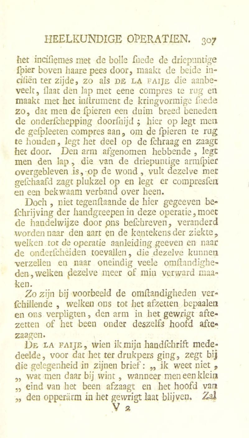 het incifi^mes met de bolle Teede de driepuntige fpier boven haare pees door, maakt de beide iii- ciCiën ter zijde, zo als de la faije die aanbe- veelt, Haat den lap met eene compres te nig en maakt met het inltrument de kringvormigc fiieda zo, dat men de fpieren een duim breed beneden de onderfchepping doorfnijd ; hier op legt men de gefpleeten compres aan, om de fpieren te rug te houden, legt her deel op de fchraag en zaagc het door. Den arm afgenomen hebbende , legt men den lap, die van de driepantige armlpier overgebleven is, op de wond, vult dezelve met gefchaafd zagt plukzel op en legt er compresfeii en een bekwaam verband over heen. Doch , niet tegengaande de hier gegeeven be- fchrijving der handgreepen in deze operatie, moet de handelwijze door ons befchreven, veranderd worden naar den aart en de kentekens der ziekte, welken tot de operatie aanleiding geeven en naar de onderfcheiden toevallen, die dezelve kunnen verzeilen en naar oneindig veele omflandighe- den, welken jdezelve meer of min verward maa- ken. Zo zijn bij voorbeeld de omdandigheden ver- fchillende , welken ons tot het afzetten bcpaalen en ons verpligten, den arm in het gewrigt afte- zetten of het been onder deszelfs hoofd afte- zaagen. De la faije , wien ik mijn handfchrift mede- deelde, voor dat het ter drukpers ging, zegt bij die gelegenheid in zijnen brief: „ ik weet niet , „ wat men daar bij wint, wanneer men een klein „ eind van het been afzaagt en het hoofd van „ den opperarm in het gewrigt laat blijven. Zd