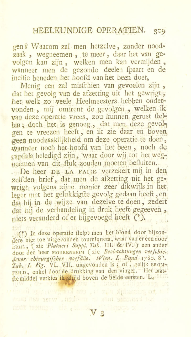 ^n? Waarom zal men hetzelve, zonder nood- zaak , wegneemen , te meer, daar het van ge- volgen kan zijn , welken men kan vermijden , wanneer men de gezonde deelen fpaart en de incifie beneden het hoofd van het been doet. Menig een zal mislchien van gevoelen zijn , dat het gevolg van de afzetting uit het gewrigt, het welk zo veele Heelmeesters hebben onder- vonden , mij omtrent de gevolgen , welken ik van deze operatie vrees, zou kunnen gerust Hel- len^ doch het is genoeg, dat men deze ge vol, gen te vreezen heeft, en ik zie daar en boven geen noodzaaklijkheid om deze operatie te doen, wanneer noch het hoofd van het been , noch de papfula beledigd zijn, waar door wij tot het weg- neemen van dit,Enk zouden moeten befluiten. De heer de la paije verzekert mij in den zelfden brief, dat men 'de afzetting uit hpt ge-, wrigc volgens zijne manier zeer dikwijls in het leger met het gelukkigfte gevolg gedaan heeft,en, dat hij in de wijze van dezelve te doen, zederf dat hij de verhandeling in druk heeft gegeeven , niets veranderd of er bijgevoegd heeft (*). (♦) In deze operatie ftelpt men het bloed door bijzon- dere hier toe uitgevonden tourniquets, Waar van er een door DAHt.5 '(zie Platneri Suppl. Tah. Hl. &amp; IV.) een ander door den heer moiirenheim ( zie Beobachtungen vetfchie^ dcner chirurgifcber voifdUe. IVien, /. Band 1780. S*, Tah. I. Ftg. VI. VII. uitgevonden is ; of, gelijk brom- FEiLD, enkel door de drukking van den vinger. Her laat- (temiddel verkies ik^alujd boven de beide eersten. L,- V o
