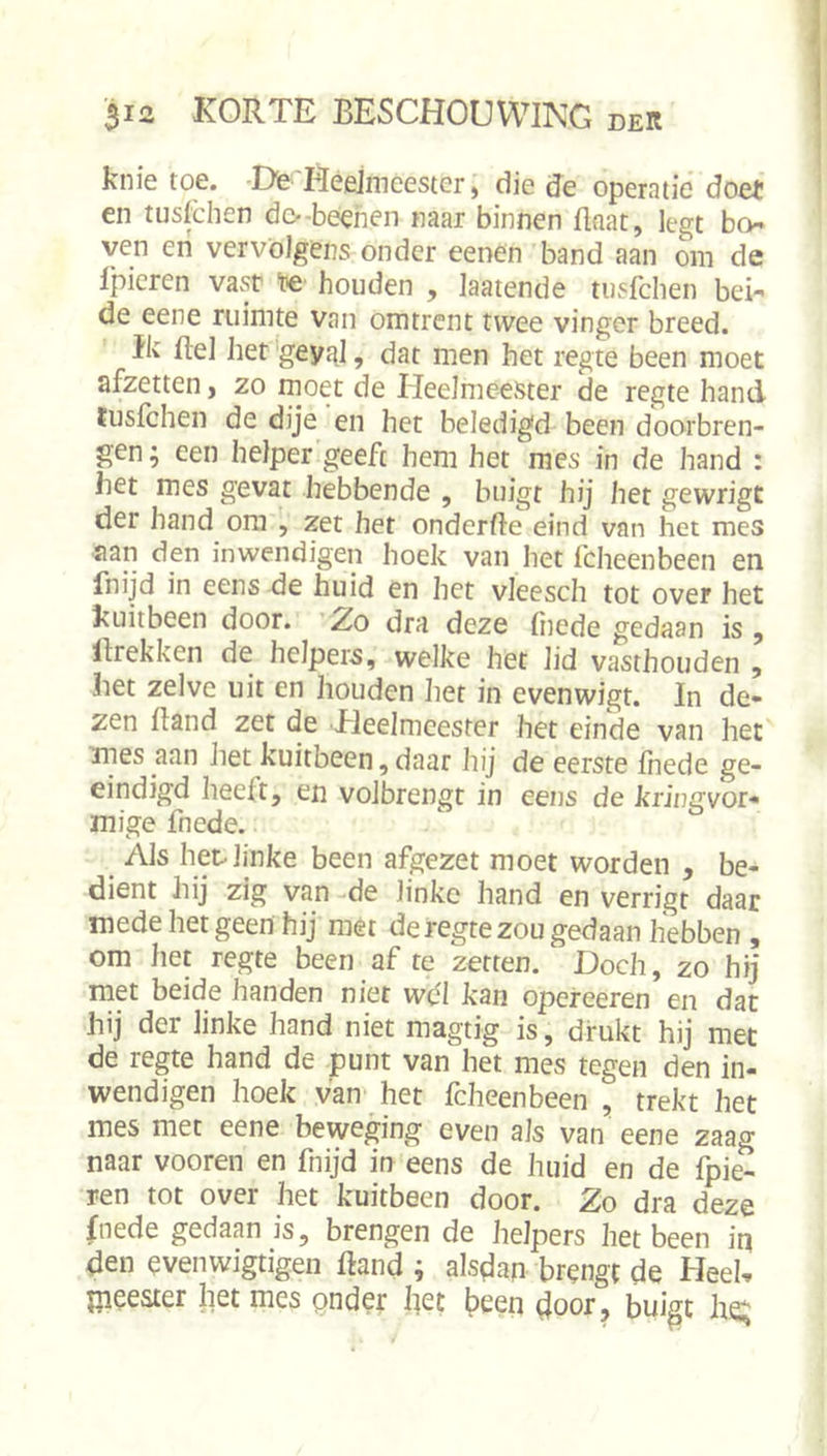 knie toe. Dte Heelmeester ^ die de operatie doet en tusfehen do-beehen naar binnen flaat, legt bo ven en vervolgens onder eenen band aan om de Ipieren vast houden , laaiende tusfehen bei- de eene ruimte van omtrent twee vinger breed. Ik ftel het geyttl, dat men het regte been moet afzetten &gt; zo moet de Heelmeester de regte hand tusfehen de dije en het beledigd been doorbren- gen; een helper geeft hem het mes in de hand : het mes gevat hebbende , buigt hij het gewrigt der hand om , zet het onderfte eind van het mes aan den inwendigen hoek van het fcheenbeen en fnijd in eens de huid en het vleesch tot over het kuitbeen door. ZrO dra deze (iiede gedaan is, llrekken de helpers, welke het lid vasthouden , het zelve uit en houden liet in evenwigt. In de- zen Band zet de Heelmeester het einde van het ines aan het kuitbeen,daar hij de eerste fnede ge- ëindigd heeft, en volbrengt in eens de kriüa;vor* mige fnede. Als het linke been afgezet moet worden , be- dient hij zig van de linke hand en verrigt daar mede het geen hij met de regte zou gedaan hebben , om het regte been af te zetten. Doch, zo hij met beide handen niet wbl kan opereeren en dat hij der linke hand niet magtig is, drukt hij met de regte hand de punt van het mes tegen den in- wendigen hoek van het fcheenbeen , trekt het mes met eene beweging even als van eene zaag naar vooren en fnijd in eens de huid en de fpie- ren tot over het kuitbeen door. Zo dra deze fnede gedaan is, brengen de helpers het been iq den evenwigtigen Band ; alsdan brengt de Heel, jjieeater het mes pnder liet been door, buigt he;