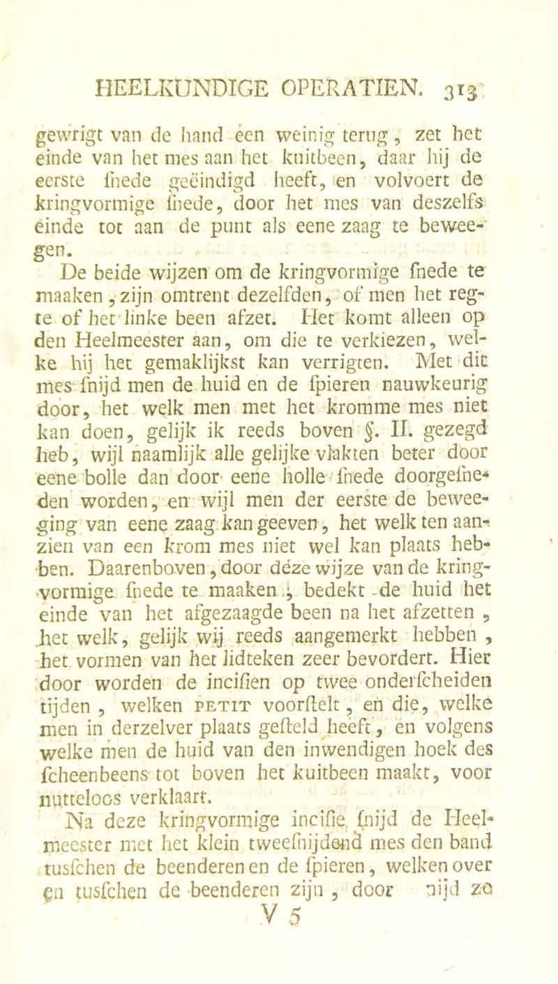 gewrigt van de hand écn weinig terug, zet het einde van het mes aan het kuitbeen, daar hij de eerste Ihede geëindigd lieeft, !en volvoert de kringvormige fnede, door het mes van deszelfs einde tot aan de punt als eene zaag te bewee- gen. De beide wijzen om de kringvormige fnede te maaken,zijn omtrent dezelfden, of men het reg- te of het'linke been afzet. Het komt alleen op den Heelmeester aan, om die te verkiezen, wel- ke hij het gemaklijkst kan verrigten. Met dit mes fnijd men de huid en de fpieren nauwkeurig door, het welk men met het kromme mes niet kan doen, gelijk ik reeds boven II. gezegd heb, wijinaamlijk alle gelijke vlakten beter door eene bolle dan door- eene holle Inede doorgefne- den worden, en wijl men der eerke de bewee- ging van eene zaag kangeeven, het welkten aanr zien van een krom mes niet wel kan plaats heb- ben. Daarenboven, door déze wijze van de kring- •vormige fnede te maaken .^ bedekt-de huid het einde van het afgezaagde been na het afzetten , .het welk, gelijk wij reeds aangemerkt hebben , het vormen van het lidteken zeer bevordert. Hier door worden de incifien op twee onderfcheideii tijden , welken petit voordek, en die, welke men in derzelver plaats gedeld Jieeft, en volgens welke men de huid van den inwendigen hoek des fcheenbeens tot boven het kuitbeen maakt, voor nutteloos verklaart. Na deze kringvormige incifie (nijd de Heel- meester met het klein tweefnijdötid mes den band tusfehen de beenderen en de fpieren, welken over tusfehen de beenderen zijn , door nijd zo V 5