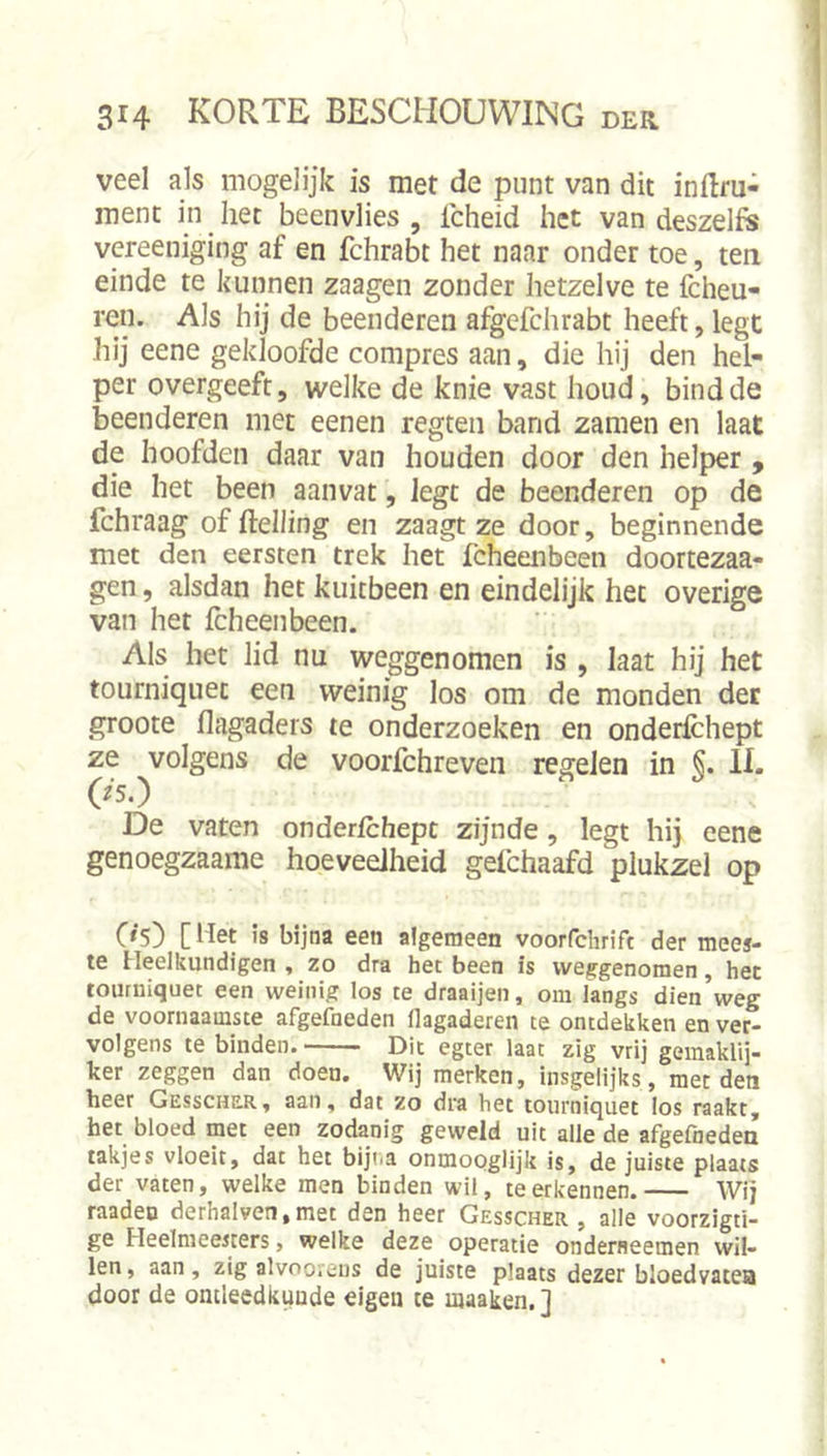 I veel als mogelijk is met de punt van dit inftru- ment in ^ het beenvlies , Icheid het van deszeh« vcreeniging af en fchrabt het naar onder toe, ten einde te kunnen zaagen zonder hetzelve te Icheu- ren. Als hij de beenderen afgcfchrabt heeft, legt hij eene gekloofde compres aan, die hij den hel- per overgeeft, welke de knie vast houd, bind de beenderen met eenen regteii band zamen en laat de hoofden daar van houden door den helper , die het been aanvat, legt de beenderen op de fchraag of ftelling en zaagt ze door, beginnende met den eersten trek het fcheenbeen doortezaa- gen, alsdan het kuitbeen en eindelijk het overige van het fcheenbeen. Als bet lid nu weggenomen is , Iaat hij het tourniquet een weinig los om de monden der groote flagaders te onderzoeken en onderlchept ze volgens de voorfchreven regelen in §. 11. 0‘5.) De vaten onderlchept zijnde, legt hij eene genoegzaame hoeveelheid gefchaafd plukzel op C»5) [ Het is bijna een algemeen voorfchrift der mees- te Heelkundigen , zo dra het been is weggenomen, het tourniquet een weinig los te draaijen, om langs dien weg de voornaamste afgefneden Hagaderen te ontdekken en ver- volgens te binden. Dit egter laat zig vrij geinaklij- ker zeggen dan doen. Wij merken, insgelijks, met den heer Gesscher, aan, dat zo dra het tourniquet los raakt, het bloed met een zodanig geweld uit alle de afgefneden takjes vloeit, dat het bijiia onmooglijk is, de juiste plaats! der vaten, welke men binden wil, te erkennen. Wij raaden derhalven,met den heer Gesscher , alle voorzlgti- ge Heelmeesters, welke deze operatie onderneemen wil- len, aan, zig alvooreus de juiste plaats dezer bloedvaten door de ontleedkunde eigen te maaken.]