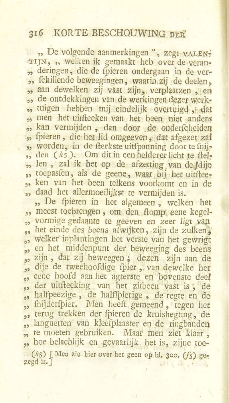 „ De volgende aanmerkingen ”, zegt valent TijN, „ welken ik gemaakt heb over de veran- „ deringen, die de ipieren ondergaan in de ver- fchillende beweegingen, waarin zij de deden j „ aan dewelken zij vast zijn, verplaatzen , en 5, de ontdekkingen van de werkingen dezer wcrk- ,, tuigen hebben mij eindelijk oveftnigd „ men het uitfteeken van het been niet anders 3, kan vermijden , dan door de onderfcheiderr 5, Ipieren, die het lid omgeeven, dat afgezet zal . j, worden, in de fterksteuitfpanning doortef^ij- ,, den ( is }. Om dit in een helderer licht te ftel- „ len , zal ik het op de afzetting van deifdije „ toepasfen, als de geene, waar bij het uitftee- 5, ken van het been telkens voorkomt en in de „ daad het allermoeilijkst te vermijden is. „ De Ipieren in het algemeen , welken het 5, meest toebrengen, om den Homp eene kegel- 5, vormige gedaante te geeven en zeer ligt van ,, het einde des beens afwijken, zijn de zulken^ „ Welker inplantingen het verste van het gewrigt ,, en het middenpunt der beweeging des beens 3, zijn , dat zij bevveegen ; dezen zijn aan de dije de tweehoofdige fpier,, van dewelke het 3, eene hoofd aan het agterste en bovenste deel „ der uitfte^king van het ziibeen vast is , de „ halfpeezige , de halffpierige , de regte en de „ fnijderfpier. hlen heeft gemeend, tegen het 3, terug trekken der {pieren de kruishegting, de „ languetten van kleefplaaster en de ringbanden „ te moeten gebruiken. Maar men ziet klaar , „ hoe belachlijk en gevaarlijk, het is, zijne toe- C^S) [ Men zie bier over het geen op hl. 300, (fs) ge- zegd is.]