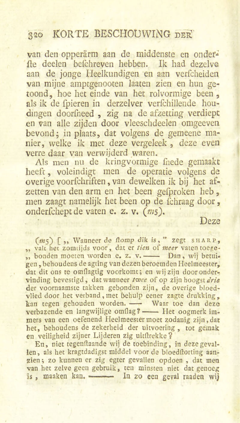 van den opperarm aan de middenste en onder- fte deelen befchreven hebben. Ik had dezelve aan de jonge Heelkundigen en aan verfcheiden van mijne amptgenooten laaten zien en hun ge- toond, hoe het einde van het rolvormige been , als ik de fpieren in derzelver verlchillende hou- dingen doorfneed , zig na de afzetting verdiept en van alle zijden door vleeschdeelen omgeeven bevond; in plaats, dat volgens de gemeene ma- nier, welke ik met deze vergeleek , deze even verre daar van verwijderd waren. Als men nu de kringvormige fnede gemaakt heeft, voleindigt men de operatie volgens de overige voorfchriften, van dewelken ik bij het af- zetten van den arm en het been gefproken heb, men zaagt namelijk het been op de fchraag door, onderfdiept de vaten e. z. v. (ws). Deze • 0«S) [ &gt;» Waaneer de /lomp dik is, ” zegt sharp, „ valt het zomiijds voor, dat er iien of meer vaten toege- „ bonden moeten worden e. z. v. Dan, wij betui- gen , behoudens de agting van dezen beroemden Heelmeester, dat dit ons te otnflagtig voorkomt; en wij zijn door onder- vinding bevestigd, dat wanneer fwce of op zijn hoogst der voornaamste takken gebpnden zijn, de overige bloed- vlied door het verband,met behulp eener zagte drukking, kan tegen gehouden worden. Waar toe dan deze verbazende en langvvijlige omflag?' Het oogmerk im- mers van een oefenend Heelmeester moet zodanig zijn, dat het, behoudens de zekerheid der uitvoering , tot gemak en veiligheid zijner Lijderen zig uitftrekke? En, niet tegengaande wij de toebinding, in deze geval- len, als het kragtdadigst middel voor de bloedftortlng aan- zien; zo kunnen er zig egter gevallen opdoen , dat men van het zelve geen gebruik, ten minsten niet dat genoeg is, maaken kan. -- In zo een geval raaden wij