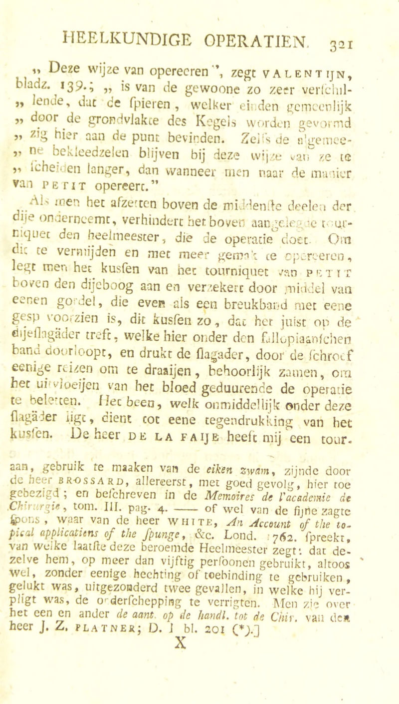 Deze wijze van operecren zegt valentijn, bladz. i39*i „ is van de gewoone zo zesr verlchil- lende, dut de fpieren , welker einden gcnicenlijk „ door de grondvlakte des Kegeiri worden gevormd 5’ hier aan de punt bevinden. Zejis de iVireinoe- ne bekleedzelen blijven bij deze wijze v/aiT ze te j'» Icheideii langer, dan wanneer men naar de manier van p E r IT opereert. ” AL ioen het afzetten boven dc middendc deelea der diie onaerncemt, verhindert het boven aange.iegac tr.ur- niquec den heelmeester, die de operatie doet Om te veruiijden en met meer gemak te cpz:reercn, legt men het kusien van het tourniquet van petit boven den dijeboog aan en verz.ekerc door .middel van eenen gordel, die even als een breukband met eene gesp \’ooizien is, dk kusfen zo, dat her juist op de dijeflngader treft, welke hier onder den fallopiaanfcben band doorloopt, en drukt de flagader, door de Ichrocf eenige reizen om te draaijen, behoorlijk zamen, om het uifvJoeijen van het bloed geduurende de operatie te beletten. IJecbeen, welk onmiddellijk onder deze (lagader iigc, dient tot eene tegeudrukking van het kuslen. De heer de la faije heeft mij een tour- aan, gebruik te maaken van de eiken zwdm^ zijnde door de heer br-ossard, allereerst, met goed gevolg, hier toe gebezigd ; en befchreven in de Memoires de l'academie de .Chirurgie ^ torn. III. pag. 4. of wel van de fijrie zagte 4pons , waar van de heer white, An Account of the to. pical applicatitns of the fpunge, &amp;c. Lond. ;7&lt;S2. fpreekt. van welke laat/le deze beroemde Heelmeester zegf. dat de- zelve hem, op meer dan vijftig perfoonen gebruikt, altoos ' wel, zonder eenige hechting of toebinding te gebruiken, gelukt was, uitgezonderd twee gevallen, in welke hij ver- pligt was, de o'-derfchepping te verrigten. Men zie over het een en ander de aant. op de fiandl. tot de Chiv, vau dcR heer J. Z. platner; D. i bl. 201 CD-.1