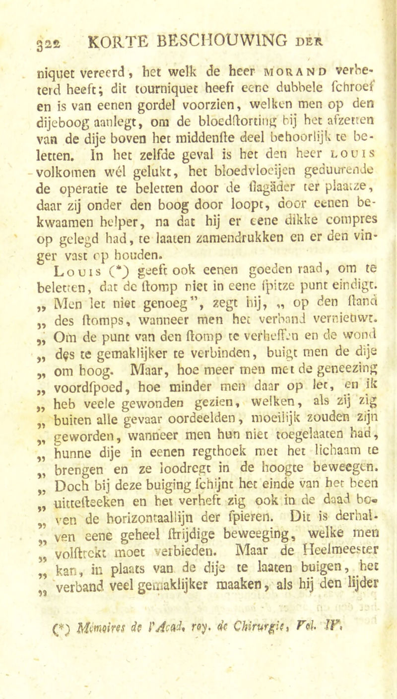 32£ niquet vereerd, het welk de heer mor and verhe* teid heeft; dit tourniquet heeft eenc dubbele fchroef en is van eenen gordel voorzien, welken men op den dijeboog aan legt, om de bloeddorting bij het afzetten van de dije boven het middenfte deel behoorlijk te be- letten. In het zelfde geval is het den heer louis -volkomen wél gelukt, het bloedvlocijen geduurende de operatie te beletten door de llagader ter plaatze, daar zij onder den boog door loopt, door etnen be- kwaamen helper, na dat hij er tene dikke compres op gelegd had, te laaien zamendrukken en er den vin- ger vast op houden. Louis (*) geeft ook eenen goeden raad, om te beletten, dat dc ftomp riet in eene fpitze punt eindigt. ,, Men let niet genoeg”, zegt hij, „ op den llana ,, des ifomps, wanneer men hec verhand vernietiwr. ,, OiYi de punt van den ftomp te verheffen en de wond „ d^s te gemaklijker te verbinden, buigt men de dije „ om hoog. Maar, hoe meer men met de geneezing „ voordfpoed, hoe minder men daar op let, en ik „ heb veele gewonden gezien, we!ken, als zij zig „ buiten alle gevaar oordeelden, moeilijk zouden zijn „ geworden, wanneer men hun niet toegelaaten had, „ hunne dije in eenen regthoek met het lichaam te „ brengen en ze ioodregt in de hoogte beweegtn. „ Doch bij deze buiging Ichijnt het einde van her been uitterteeken en het verheft zig ook in de daad bc« ” \’en de borizontaallijn der fpieren. Dit is derhal- ” ven eene geheel ftrijdige beweeging, welke men ” volftrckt moet verbieden. Maar de Heelmeester ” kan, in plaats van de dije te laaten buigen, het „ verband veel gemaklijker maaken, als hij den lijder (*) Memoires de l'Ae^d* föy. de Chirurgie, Fel ÏF,