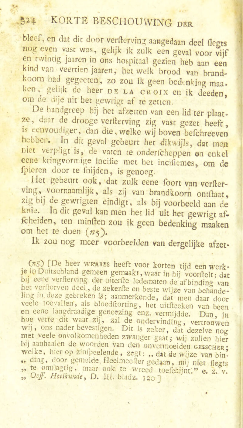 bleef, en dat dit door verftminT aangedaan deel flegts nog even vast was, gelijk ik zulk een geval voor vijf en twintig jaarcn in ons hospitaal gezien heb aan een kind van veertien jaaren, hetwelk brood van brand- koorn had gegeeten, zo zou ik geen bedanking man- ken, gehik de heer de la croix en ik deeden, om de dije uit bet gewrigt af re zetten. Oe handgreep bij het afzetten van een lid ter plaat- ze, daar de drooge verderving zig vast gezet heeft, is eenvoudiger, dan die, welke wij boven befchreeven hebber. In dit geval gebeurt het dikvtdjls, dat men niet verligt is, de vaten te onder/cheppen on enkel eene kiingvom.ige incific met het incifiemes, om de fpieren door te fnijden, is genoeg. Het gebeurt ook, dat zulk eene Ibort van verder- ving, voornaamlijk, als zij van brandkoorn ontdaat, zig bij de gewrigten eindigt, als bij voorbeeld aan de knie. In dit geval kan men het lid uit het gewrigt af« Icheiden, ten minden zou ik geen bedenking maaken om het te doen («5). Ik zou nog meer voorbeelden van dergelijke afzet* (ri5) [De heer wicabes heeft voor korten tijd een werk- je m Diiitschland gemeen gemaakt, waar in hij voordelt- dat bij eene verderving der uiterde ledematen dc’afbindine'van het vcrltorven deel, de zekerde en beste wijze van behlnde- Jing in,deze gebreken is; aanmerkende, dat men daar door vcelc toevallen, als bloeddorting, het uitdeeken van been en eene langdraadige geneezing enz. vermijdde. Dan in hoe verre dit waar zij, zal de ondervinding, vertrouwen wij, ons nader bevestigen. Dit is zeker, dat dezelve nos: met veele onvolkomenheden zwanger gaat; wij zullen hier bij aanhaaien de woorden van den onvermoeiden gesscher- welke, hierop zinfpeelende, zegt: ,, dat de wijze van bin- „ ding, door gemelde. Heelmcedcr gedaan, mij niet flegts ,, te omflagtig, maar ook te wreed toefchünt ” e z v