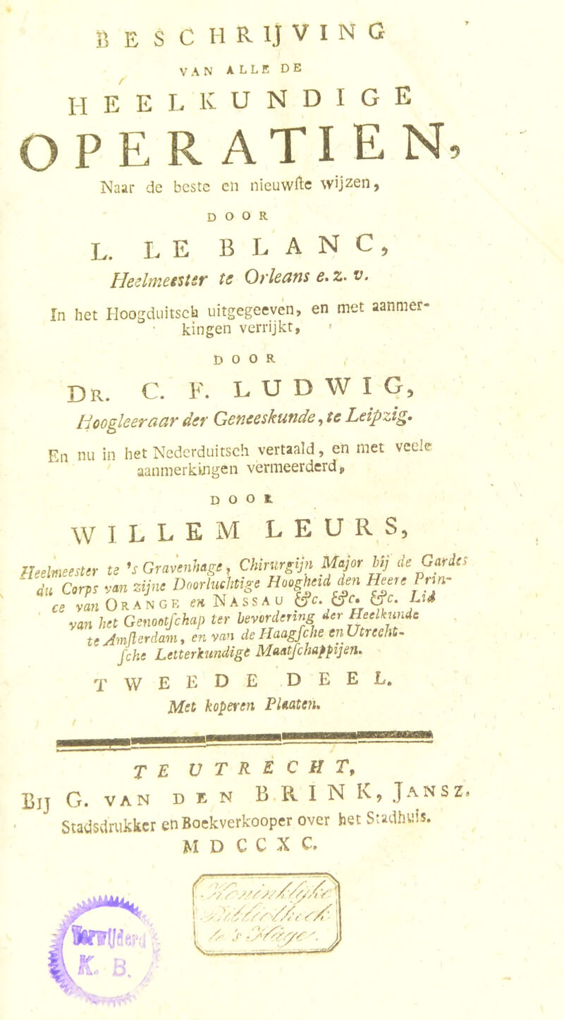 VAN ALLE DE heelkundige OPE R ATI E N, Naar de beste cn nieuwftc wijzen, DOOR L. I- E B L A N C , Heslmetstsf ts Oylcdtis e. 2. v. In het Hoogdtiitsch uitgegeeven, en met aanmer kingen verrijkt, &gt; DOOR Dr. C. V. L U D W I G, Hooglceracivdev Geneeskunde^tcLeipzi^» En nu in het Nedcrduitsch vertaald, en met veele aanmerkingen vermeerderd, DOOR WILLEM L E U R S, heelmeester te Gravenhage, Chirurgijn Major Mj de Gardes dn Corps van zijne Doorluchtige Hoogheid den Heere Prm- ce van O R a n G R N A s s A u van het Genontfehap ter bevordenng der Heelkunde te Am (Ier dam t en van de Haagfche enUtreeht- fche Letterkundige Maatfchappijen. tweede deel. Met koperen PUaten. te utrecht. Bij G. VAN den B R I N K, Jansz. Staiisdrukkcr en Soekverkooper over bet SteJhei!. jM D C C X C.
