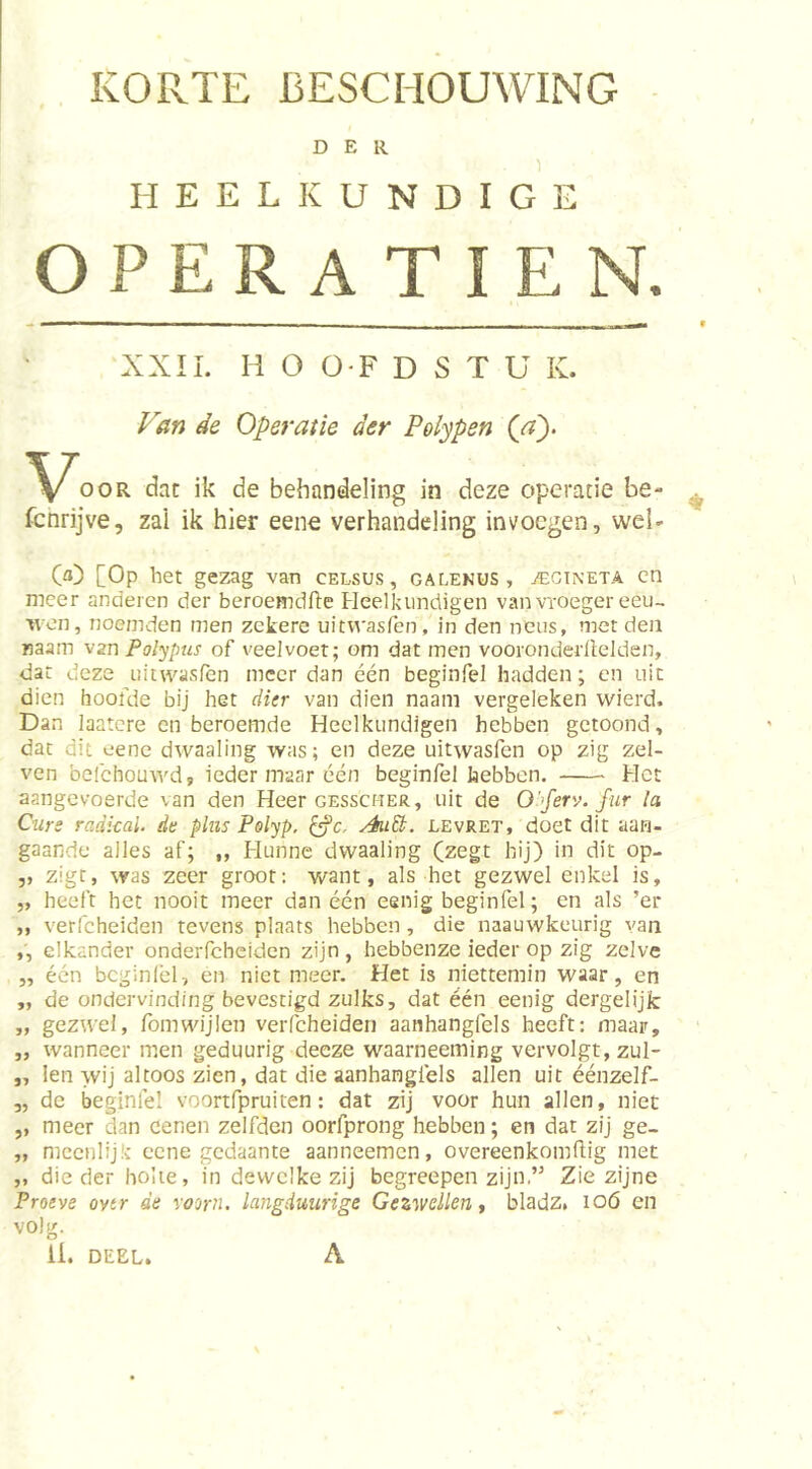 KORTE BESCHOUWING DER HEELKUNDIGE OPERATIE N. XXII. H O 0-F D S T U K. Van de Operatie der Polypen {a). OOR dat ik de behandeling in deze operatie be- fcnrijve, zai ik hier eene verhandeling invoegen, wel- (a) [Op het gezag van celsus , galekus , jEGTneta cn meer anderen der beroemdfle Fleelkundigen van vroeger eeu- wen, noemden men zekere uitvvasfen, in den neus, met den naam 'vzn Polypus of veelvoet; om dat men vooronderllelden, dat deze iiitwasfen meer dan één beginfel hadden; cn uit dien hoofde bij het rfrVr van dien naani vergeleken vvierd. Dan laatcre en beroemde Heelkundigen hebben getoond, dat dit eene dwaaling was; en deze uitwasfen op zig zel- ven belchoutyd, ieder maar één beginfel hebben. Het aangevoerde van den Heer gesscher, uit de O'ferv. fur la Curs radkal. de plus Polyp, ^c. AuU. levret, doet dit aan- gaande alles af; „ Hunne dwaaling (zegt hij) in dit op- ,, zigc, was zeer groot: want, als het gezwel enkel is, „ heeft het nooit meer dan één eeiiig beginfel; en als ’er ,, verfcheiden tevens plaats hebben, die naauwkeurig van ,, elkander onderfcheiden zijn, hebbenze ieder op zig zelve „ één bcginlél, en niet meer. Het is niettemin waar, en „ de ondervinding bevestigd zulks, dat één eenig dergelijfc „ gezwel, fomwijlen verfcheiden aanhangfels heeft; maar, „ wanneer men geduurig deeze waarneeming vervolgt, zul- ,, len wij altoos zien, dat die aanhangfels allen uit éénzelf- „ de beginlél voortfpruiten: dat zij voor hun allen, niet ,, meer dan eenen zelfden oorfprong hebben; en dat zij ge- „ meenlijk cene gedaante aanneemen, overeenkomftig met „ die der holte, in dewelke zij begreepen zijn,” Zie zijne Proeve oytr de voorn, langduurige Gezwellen t bladz. loó en volg. li. DEEL. A